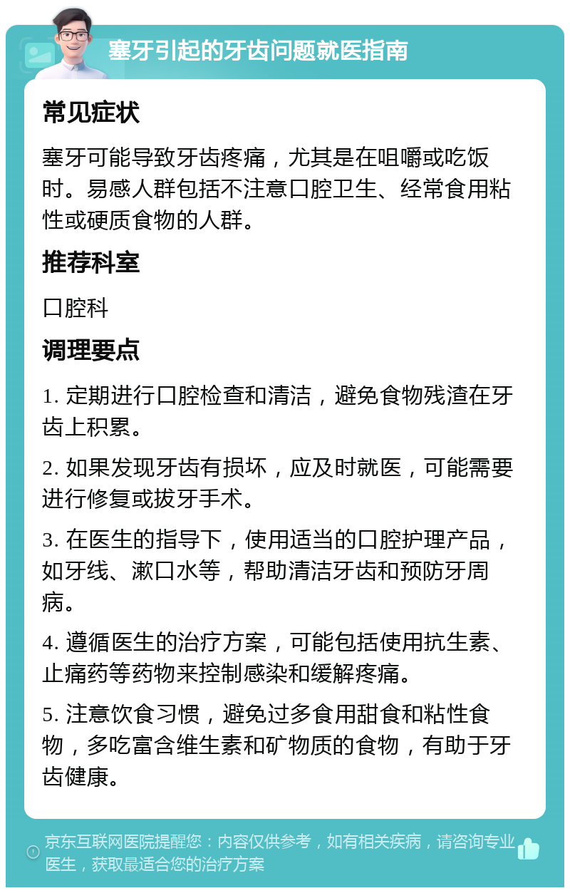 塞牙引起的牙齿问题就医指南 常见症状 塞牙可能导致牙齿疼痛，尤其是在咀嚼或吃饭时。易感人群包括不注意口腔卫生、经常食用粘性或硬质食物的人群。 推荐科室 口腔科 调理要点 1. 定期进行口腔检查和清洁，避免食物残渣在牙齿上积累。 2. 如果发现牙齿有损坏，应及时就医，可能需要进行修复或拔牙手术。 3. 在医生的指导下，使用适当的口腔护理产品，如牙线、漱口水等，帮助清洁牙齿和预防牙周病。 4. 遵循医生的治疗方案，可能包括使用抗生素、止痛药等药物来控制感染和缓解疼痛。 5. 注意饮食习惯，避免过多食用甜食和粘性食物，多吃富含维生素和矿物质的食物，有助于牙齿健康。