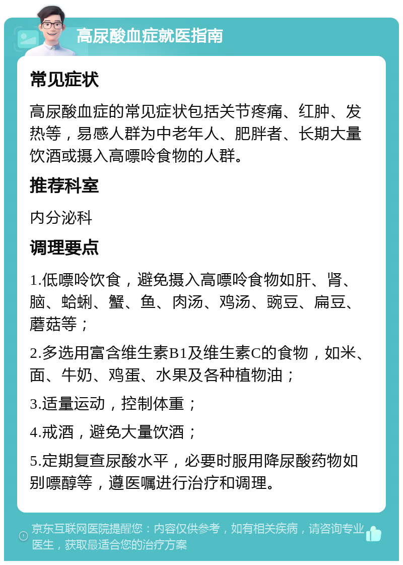 高尿酸血症就医指南 常见症状 高尿酸血症的常见症状包括关节疼痛、红肿、发热等，易感人群为中老年人、肥胖者、长期大量饮酒或摄入高嘌呤食物的人群。 推荐科室 内分泌科 调理要点 1.低嘌呤饮食，避免摄入高嘌呤食物如肝、肾、脑、蛤蜊、蟹、鱼、肉汤、鸡汤、豌豆、扁豆、蘑菇等； 2.多选用富含维生素B1及维生素C的食物，如米、面、牛奶、鸡蛋、水果及各种植物油； 3.适量运动，控制体重； 4.戒酒，避免大量饮酒； 5.定期复查尿酸水平，必要时服用降尿酸药物如别嘌醇等，遵医嘱进行治疗和调理。