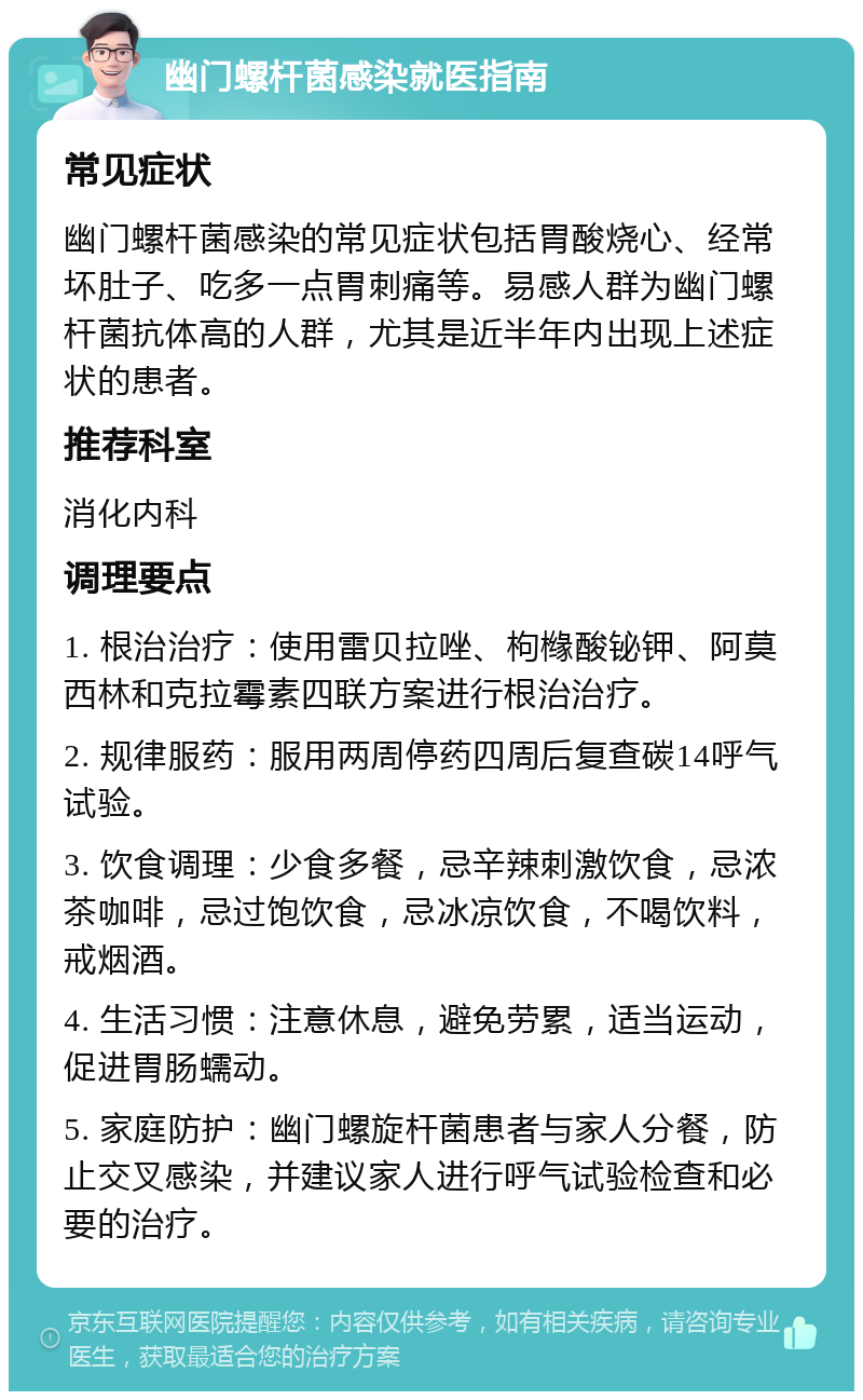 幽门螺杆菌感染就医指南 常见症状 幽门螺杆菌感染的常见症状包括胃酸烧心、经常坏肚子、吃多一点胃刺痛等。易感人群为幽门螺杆菌抗体高的人群，尤其是近半年内出现上述症状的患者。 推荐科室 消化内科 调理要点 1. 根治治疗：使用雷贝拉唑、枸橼酸铋钾、阿莫西林和克拉霉素四联方案进行根治治疗。 2. 规律服药：服用两周停药四周后复查碳14呼气试验。 3. 饮食调理：少食多餐，忌辛辣刺激饮食，忌浓茶咖啡，忌过饱饮食，忌冰凉饮食，不喝饮料，戒烟酒。 4. 生活习惯：注意休息，避免劳累，适当运动，促进胃肠蠕动。 5. 家庭防护：幽门螺旋杆菌患者与家人分餐，防止交叉感染，并建议家人进行呼气试验检查和必要的治疗。