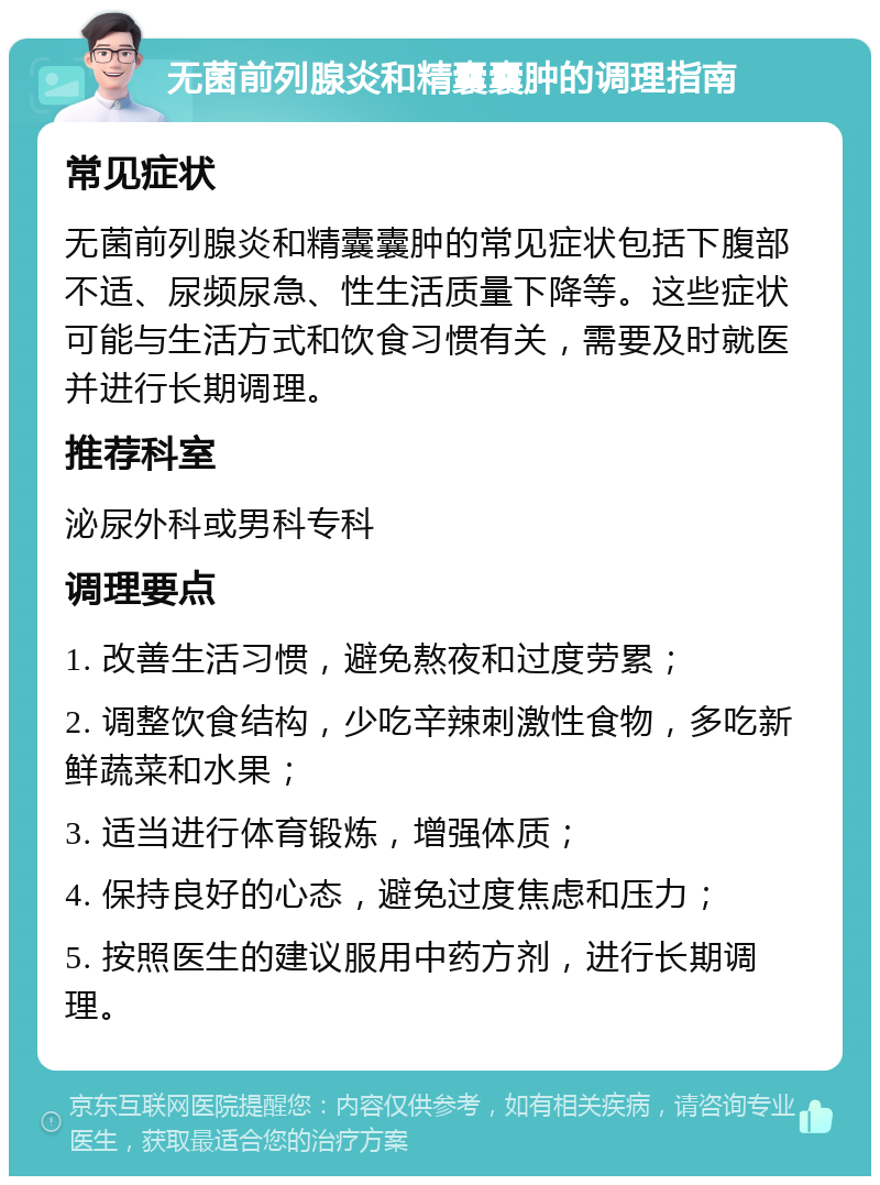 无菌前列腺炎和精囊囊肿的调理指南 常见症状 无菌前列腺炎和精囊囊肿的常见症状包括下腹部不适、尿频尿急、性生活质量下降等。这些症状可能与生活方式和饮食习惯有关，需要及时就医并进行长期调理。 推荐科室 泌尿外科或男科专科 调理要点 1. 改善生活习惯，避免熬夜和过度劳累； 2. 调整饮食结构，少吃辛辣刺激性食物，多吃新鲜蔬菜和水果； 3. 适当进行体育锻炼，增强体质； 4. 保持良好的心态，避免过度焦虑和压力； 5. 按照医生的建议服用中药方剂，进行长期调理。