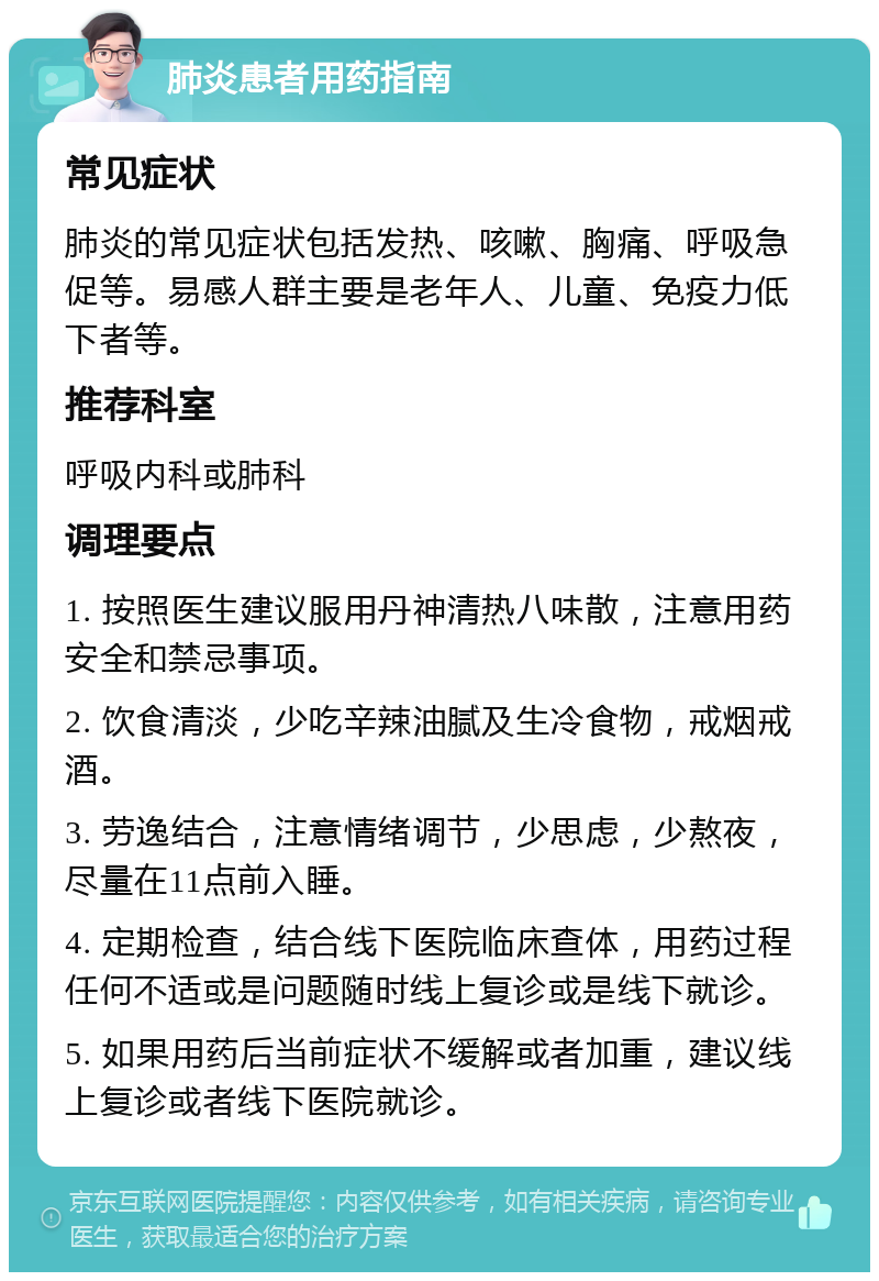 肺炎患者用药指南 常见症状 肺炎的常见症状包括发热、咳嗽、胸痛、呼吸急促等。易感人群主要是老年人、儿童、免疫力低下者等。 推荐科室 呼吸内科或肺科 调理要点 1. 按照医生建议服用丹神清热八味散，注意用药安全和禁忌事项。 2. 饮食清淡，少吃辛辣油腻及生冷食物，戒烟戒酒。 3. 劳逸结合，注意情绪调节，少思虑，少熬夜，尽量在11点前入睡。 4. 定期检查，结合线下医院临床查体，用药过程任何不适或是问题随时线上复诊或是线下就诊。 5. 如果用药后当前症状不缓解或者加重，建议线上复诊或者线下医院就诊。