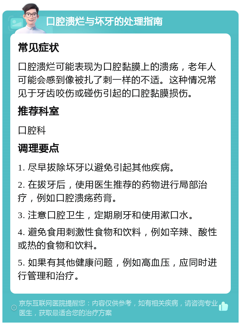 口腔溃烂与坏牙的处理指南 常见症状 口腔溃烂可能表现为口腔黏膜上的溃疡，老年人可能会感到像被扎了刺一样的不适。这种情况常见于牙齿咬伤或碰伤引起的口腔黏膜损伤。 推荐科室 口腔科 调理要点 1. 尽早拔除坏牙以避免引起其他疾病。 2. 在拔牙后，使用医生推荐的药物进行局部治疗，例如口腔溃疡药膏。 3. 注意口腔卫生，定期刷牙和使用漱口水。 4. 避免食用刺激性食物和饮料，例如辛辣、酸性或热的食物和饮料。 5. 如果有其他健康问题，例如高血压，应同时进行管理和治疗。