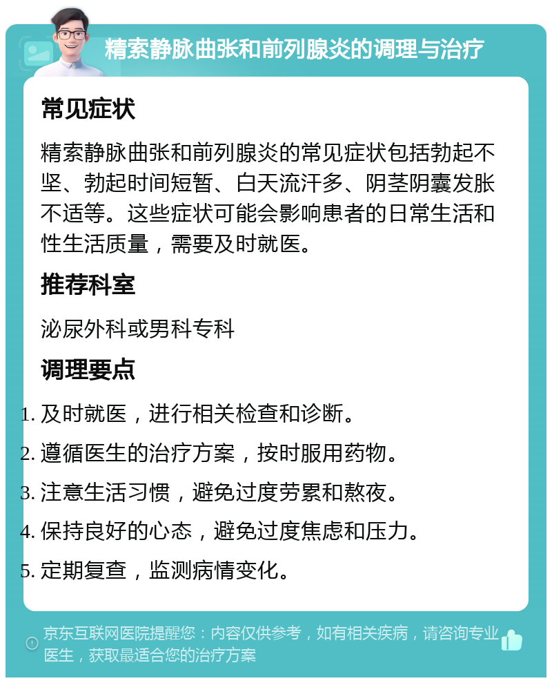 精索静脉曲张和前列腺炎的调理与治疗 常见症状 精索静脉曲张和前列腺炎的常见症状包括勃起不坚、勃起时间短暂、白天流汗多、阴茎阴囊发胀不适等。这些症状可能会影响患者的日常生活和性生活质量，需要及时就医。 推荐科室 泌尿外科或男科专科 调理要点 及时就医，进行相关检查和诊断。 遵循医生的治疗方案，按时服用药物。 注意生活习惯，避免过度劳累和熬夜。 保持良好的心态，避免过度焦虑和压力。 定期复查，监测病情变化。