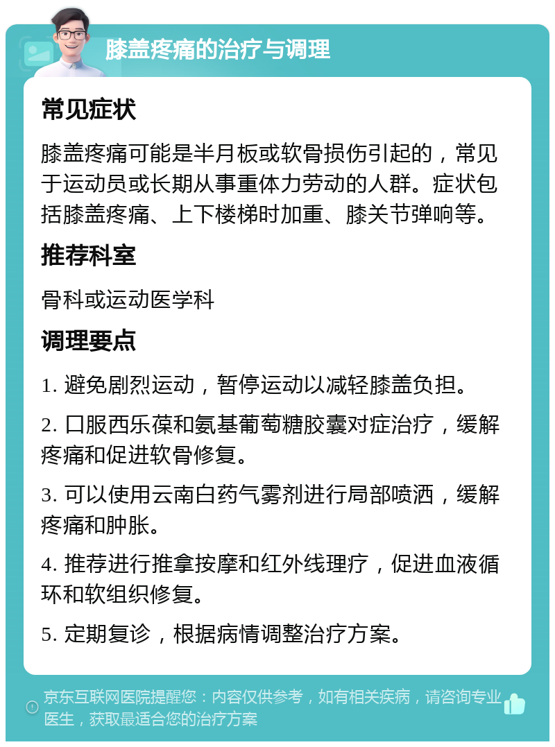 膝盖疼痛的治疗与调理 常见症状 膝盖疼痛可能是半月板或软骨损伤引起的，常见于运动员或长期从事重体力劳动的人群。症状包括膝盖疼痛、上下楼梯时加重、膝关节弹响等。 推荐科室 骨科或运动医学科 调理要点 1. 避免剧烈运动，暂停运动以减轻膝盖负担。 2. 口服西乐葆和氨基葡萄糖胶囊对症治疗，缓解疼痛和促进软骨修复。 3. 可以使用云南白药气雾剂进行局部喷洒，缓解疼痛和肿胀。 4. 推荐进行推拿按摩和红外线理疗，促进血液循环和软组织修复。 5. 定期复诊，根据病情调整治疗方案。