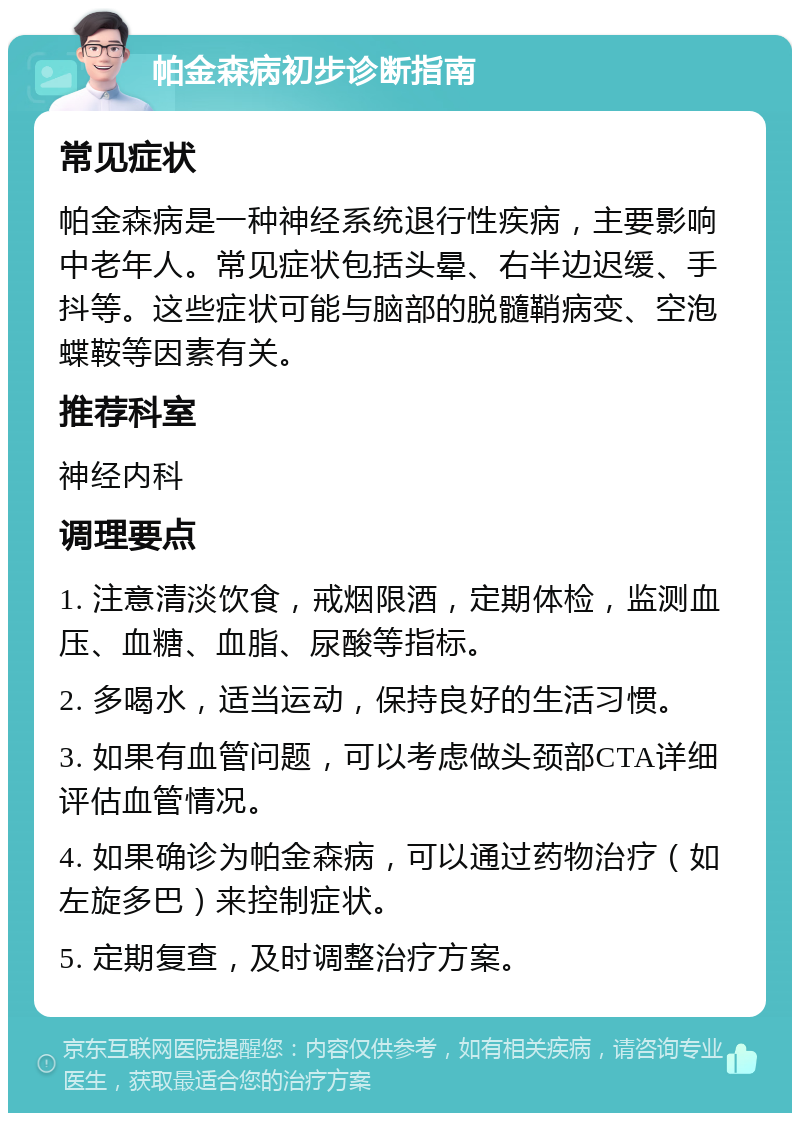 帕金森病初步诊断指南 常见症状 帕金森病是一种神经系统退行性疾病，主要影响中老年人。常见症状包括头晕、右半边迟缓、手抖等。这些症状可能与脑部的脱髓鞘病变、空泡蝶鞍等因素有关。 推荐科室 神经内科 调理要点 1. 注意清淡饮食，戒烟限酒，定期体检，监测血压、血糖、血脂、尿酸等指标。 2. 多喝水，适当运动，保持良好的生活习惯。 3. 如果有血管问题，可以考虑做头颈部CTA详细评估血管情况。 4. 如果确诊为帕金森病，可以通过药物治疗（如左旋多巴）来控制症状。 5. 定期复查，及时调整治疗方案。