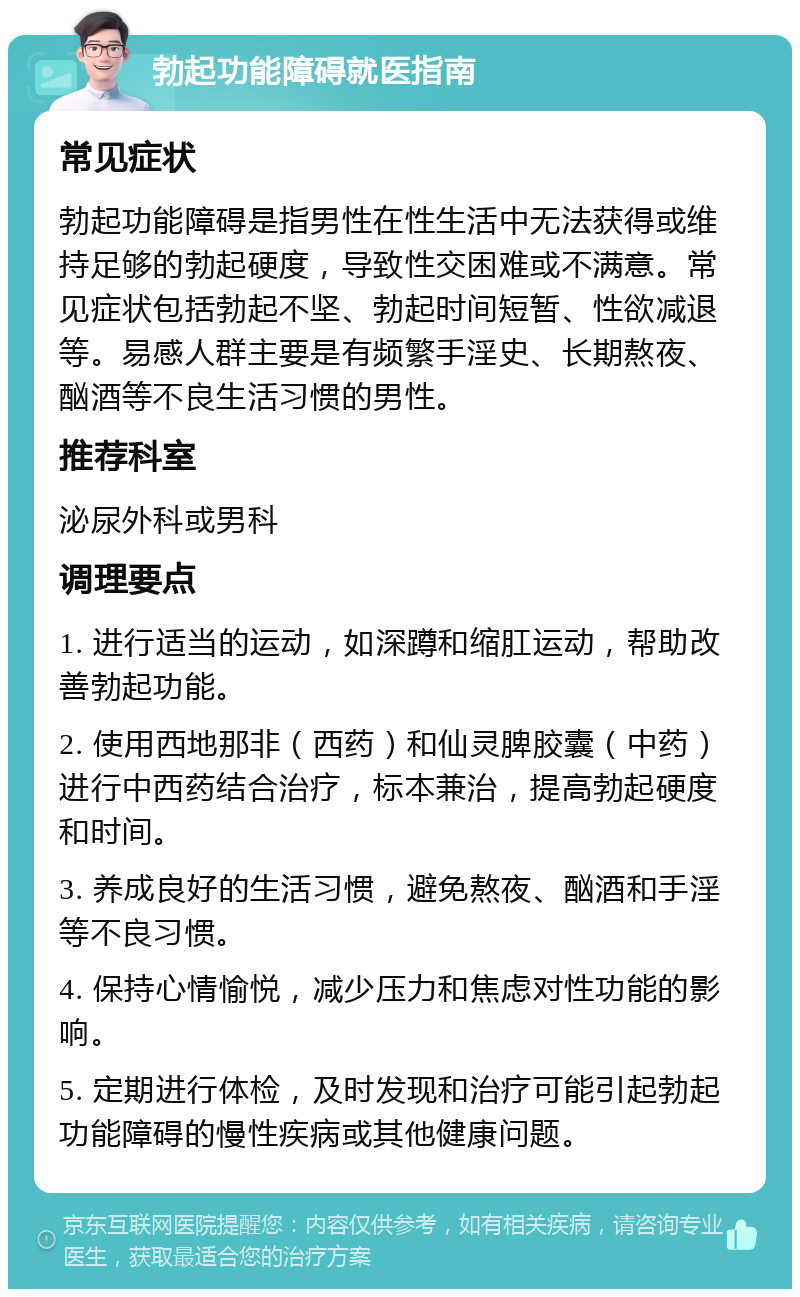 勃起功能障碍就医指南 常见症状 勃起功能障碍是指男性在性生活中无法获得或维持足够的勃起硬度，导致性交困难或不满意。常见症状包括勃起不坚、勃起时间短暂、性欲减退等。易感人群主要是有频繁手淫史、长期熬夜、酗酒等不良生活习惯的男性。 推荐科室 泌尿外科或男科 调理要点 1. 进行适当的运动，如深蹲和缩肛运动，帮助改善勃起功能。 2. 使用西地那非（西药）和仙灵脾胶囊（中药）进行中西药结合治疗，标本兼治，提高勃起硬度和时间。 3. 养成良好的生活习惯，避免熬夜、酗酒和手淫等不良习惯。 4. 保持心情愉悦，减少压力和焦虑对性功能的影响。 5. 定期进行体检，及时发现和治疗可能引起勃起功能障碍的慢性疾病或其他健康问题。