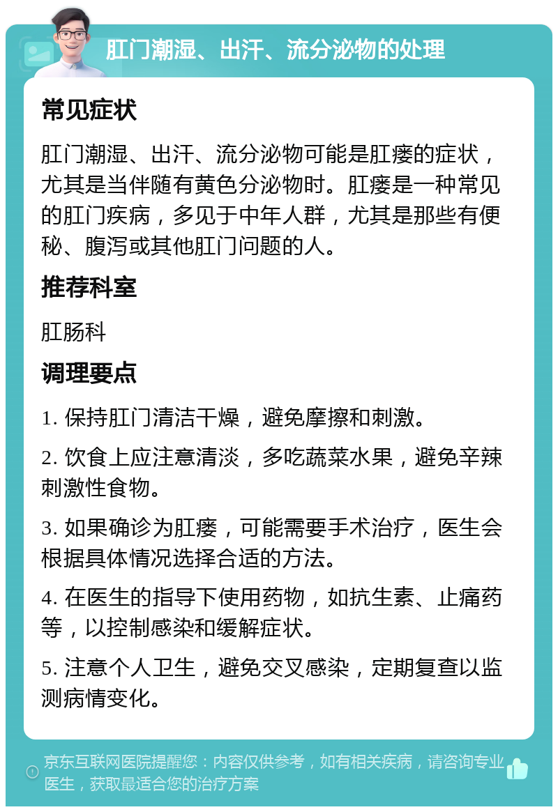 肛门潮湿、出汗、流分泌物的处理 常见症状 肛门潮湿、出汗、流分泌物可能是肛瘘的症状，尤其是当伴随有黄色分泌物时。肛瘘是一种常见的肛门疾病，多见于中年人群，尤其是那些有便秘、腹泻或其他肛门问题的人。 推荐科室 肛肠科 调理要点 1. 保持肛门清洁干燥，避免摩擦和刺激。 2. 饮食上应注意清淡，多吃蔬菜水果，避免辛辣刺激性食物。 3. 如果确诊为肛瘘，可能需要手术治疗，医生会根据具体情况选择合适的方法。 4. 在医生的指导下使用药物，如抗生素、止痛药等，以控制感染和缓解症状。 5. 注意个人卫生，避免交叉感染，定期复查以监测病情变化。