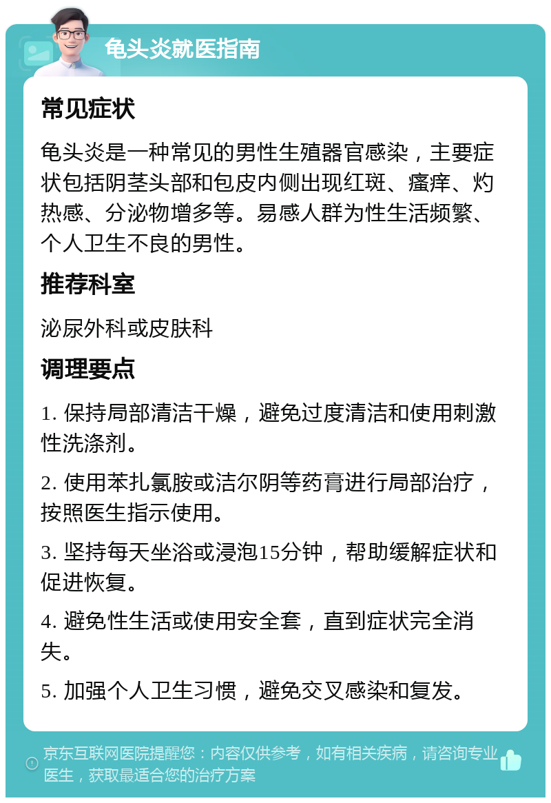 龟头炎就医指南 常见症状 龟头炎是一种常见的男性生殖器官感染，主要症状包括阴茎头部和包皮内侧出现红斑、瘙痒、灼热感、分泌物增多等。易感人群为性生活频繁、个人卫生不良的男性。 推荐科室 泌尿外科或皮肤科 调理要点 1. 保持局部清洁干燥，避免过度清洁和使用刺激性洗涤剂。 2. 使用苯扎氯胺或洁尔阴等药膏进行局部治疗，按照医生指示使用。 3. 坚持每天坐浴或浸泡15分钟，帮助缓解症状和促进恢复。 4. 避免性生活或使用安全套，直到症状完全消失。 5. 加强个人卫生习惯，避免交叉感染和复发。