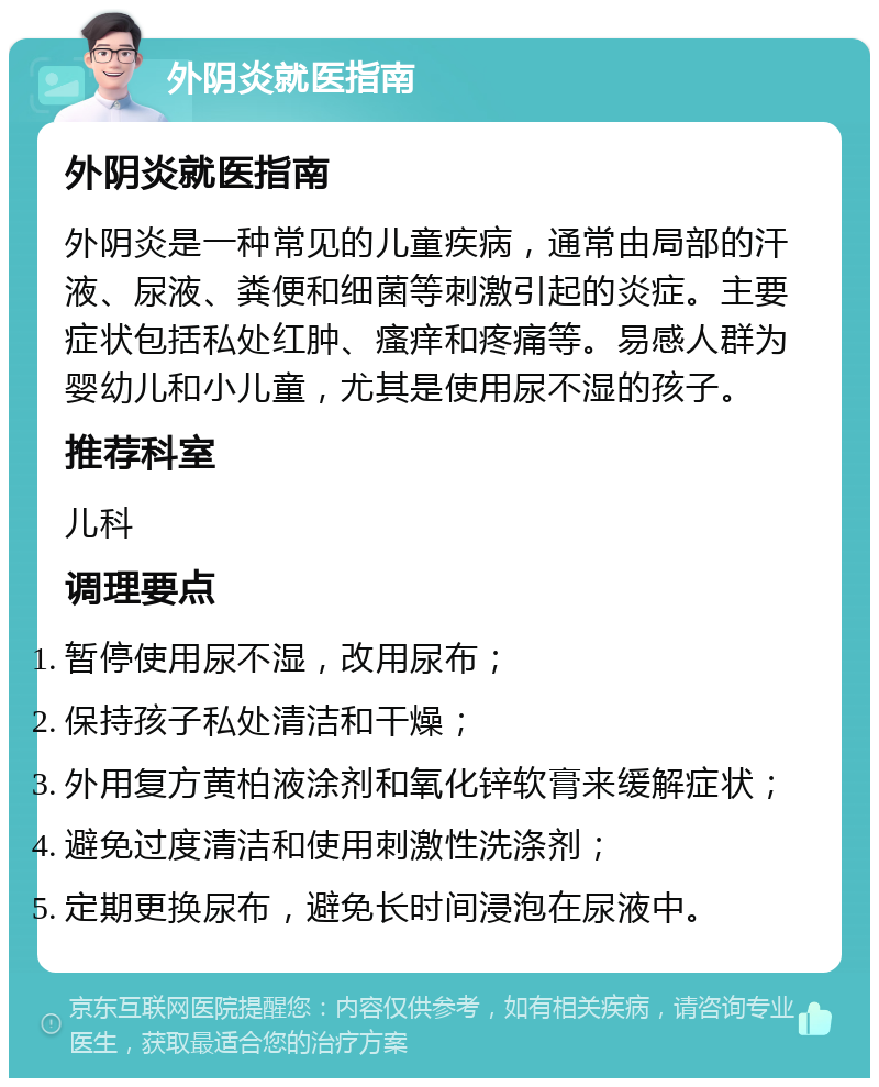 外阴炎就医指南 外阴炎就医指南 外阴炎是一种常见的儿童疾病，通常由局部的汗液、尿液、粪便和细菌等刺激引起的炎症。主要症状包括私处红肿、瘙痒和疼痛等。易感人群为婴幼儿和小儿童，尤其是使用尿不湿的孩子。 推荐科室 儿科 调理要点 暂停使用尿不湿，改用尿布； 保持孩子私处清洁和干燥； 外用复方黄柏液涂剂和氧化锌软膏来缓解症状； 避免过度清洁和使用刺激性洗涤剂； 定期更换尿布，避免长时间浸泡在尿液中。