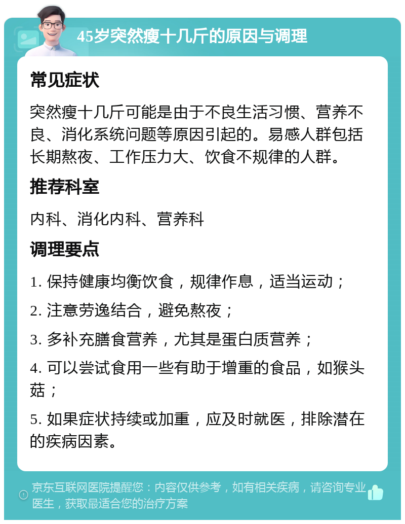 45岁突然瘦十几斤的原因与调理 常见症状 突然瘦十几斤可能是由于不良生活习惯、营养不良、消化系统问题等原因引起的。易感人群包括长期熬夜、工作压力大、饮食不规律的人群。 推荐科室 内科、消化内科、营养科 调理要点 1. 保持健康均衡饮食，规律作息，适当运动； 2. 注意劳逸结合，避免熬夜； 3. 多补充膳食营养，尤其是蛋白质营养； 4. 可以尝试食用一些有助于增重的食品，如猴头菇； 5. 如果症状持续或加重，应及时就医，排除潜在的疾病因素。