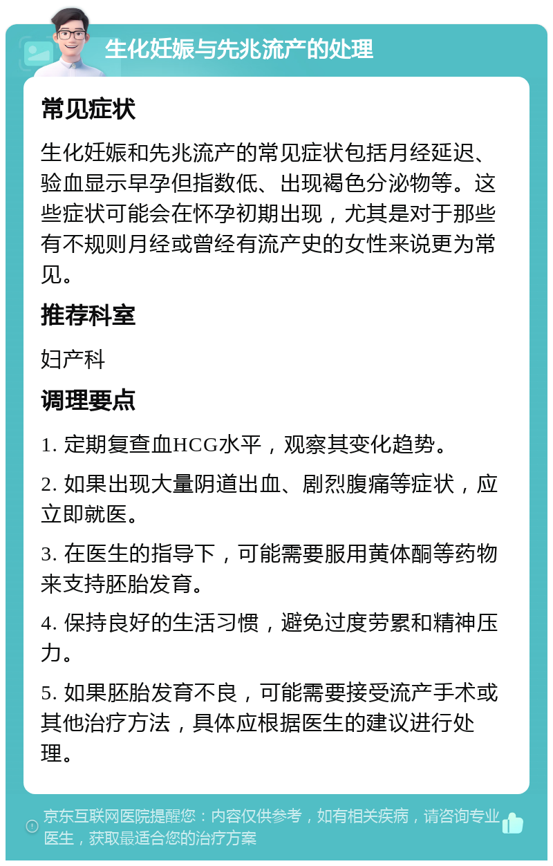 生化妊娠与先兆流产的处理 常见症状 生化妊娠和先兆流产的常见症状包括月经延迟、验血显示早孕但指数低、出现褐色分泌物等。这些症状可能会在怀孕初期出现，尤其是对于那些有不规则月经或曾经有流产史的女性来说更为常见。 推荐科室 妇产科 调理要点 1. 定期复查血HCG水平，观察其变化趋势。 2. 如果出现大量阴道出血、剧烈腹痛等症状，应立即就医。 3. 在医生的指导下，可能需要服用黄体酮等药物来支持胚胎发育。 4. 保持良好的生活习惯，避免过度劳累和精神压力。 5. 如果胚胎发育不良，可能需要接受流产手术或其他治疗方法，具体应根据医生的建议进行处理。