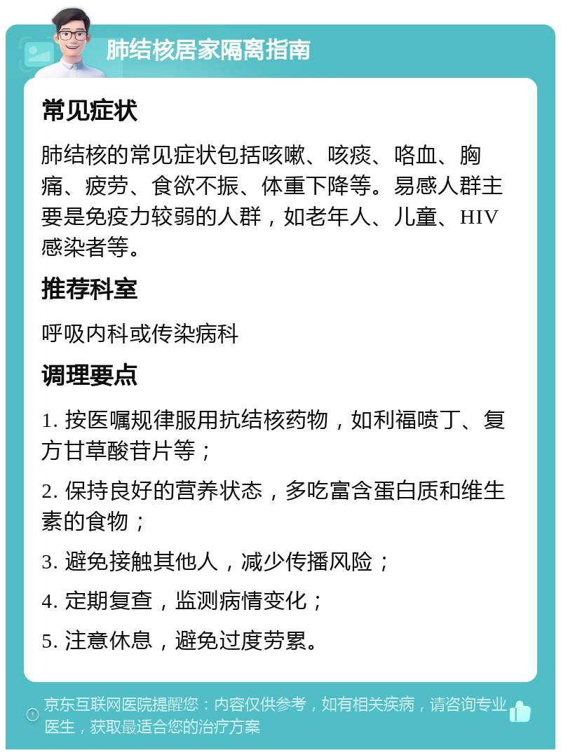 肺结核居家隔离指南 常见症状 肺结核的常见症状包括咳嗽、咳痰、咯血、胸痛、疲劳、食欲不振、体重下降等。易感人群主要是免疫力较弱的人群，如老年人、儿童、HIV感染者等。 推荐科室 呼吸内科或传染病科 调理要点 1. 按医嘱规律服用抗结核药物，如利福喷丁、复方甘草酸苷片等； 2. 保持良好的营养状态，多吃富含蛋白质和维生素的食物； 3. 避免接触其他人，减少传播风险； 4. 定期复查，监测病情变化； 5. 注意休息，避免过度劳累。