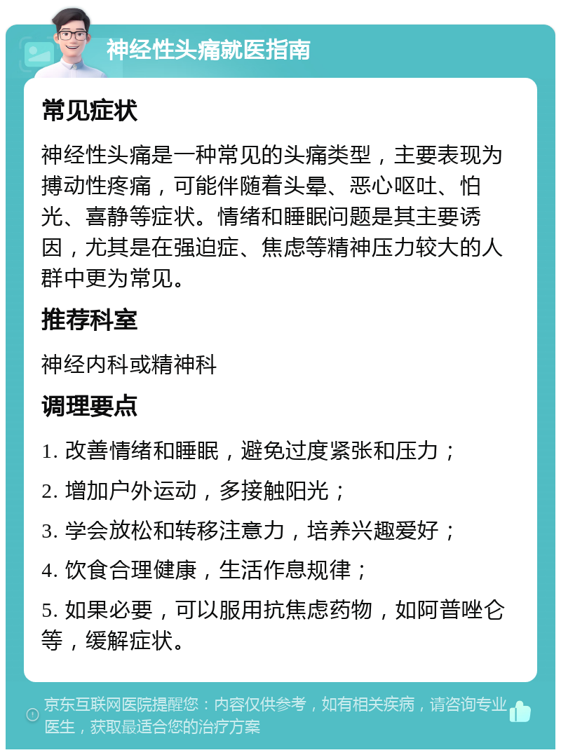 神经性头痛就医指南 常见症状 神经性头痛是一种常见的头痛类型，主要表现为搏动性疼痛，可能伴随着头晕、恶心呕吐、怕光、喜静等症状。情绪和睡眠问题是其主要诱因，尤其是在强迫症、焦虑等精神压力较大的人群中更为常见。 推荐科室 神经内科或精神科 调理要点 1. 改善情绪和睡眠，避免过度紧张和压力； 2. 增加户外运动，多接触阳光； 3. 学会放松和转移注意力，培养兴趣爱好； 4. 饮食合理健康，生活作息规律； 5. 如果必要，可以服用抗焦虑药物，如阿普唑仑等，缓解症状。