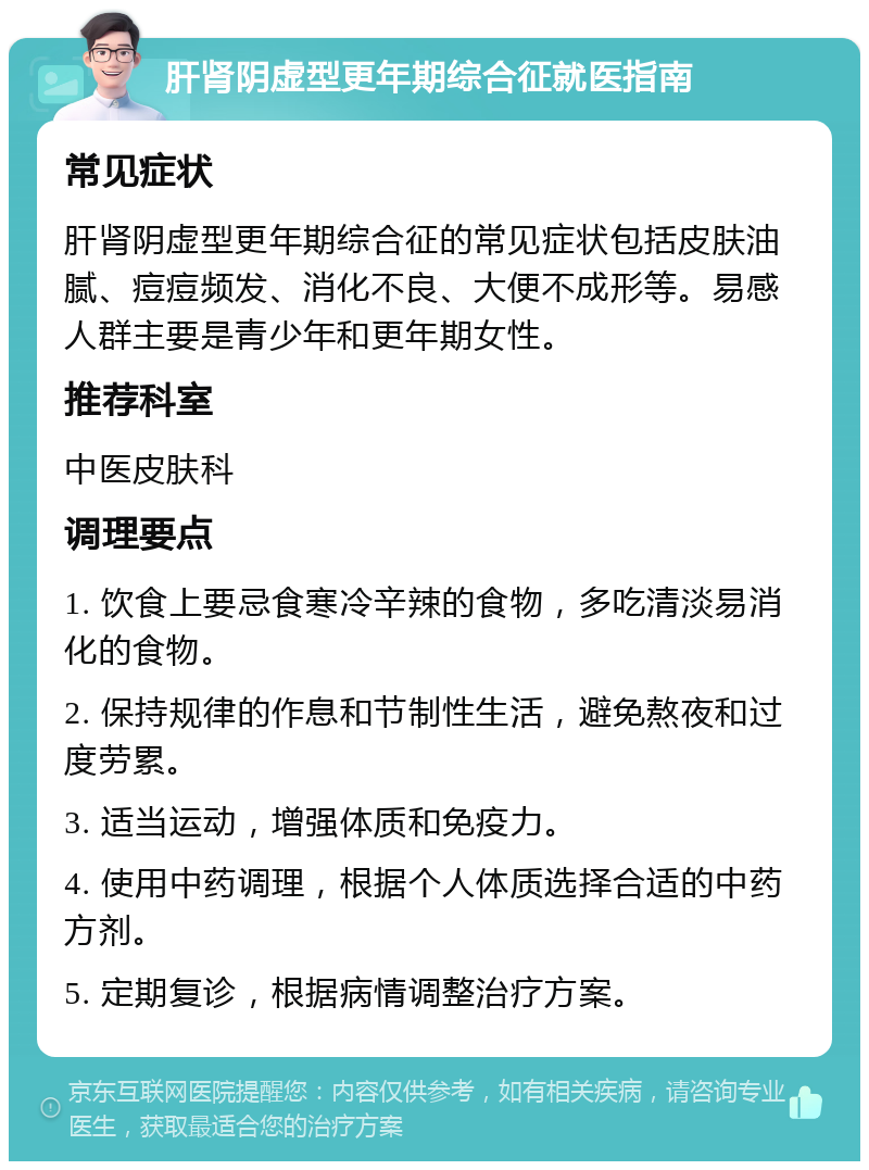 肝肾阴虚型更年期综合征就医指南 常见症状 肝肾阴虚型更年期综合征的常见症状包括皮肤油腻、痘痘频发、消化不良、大便不成形等。易感人群主要是青少年和更年期女性。 推荐科室 中医皮肤科 调理要点 1. 饮食上要忌食寒冷辛辣的食物，多吃清淡易消化的食物。 2. 保持规律的作息和节制性生活，避免熬夜和过度劳累。 3. 适当运动，增强体质和免疫力。 4. 使用中药调理，根据个人体质选择合适的中药方剂。 5. 定期复诊，根据病情调整治疗方案。