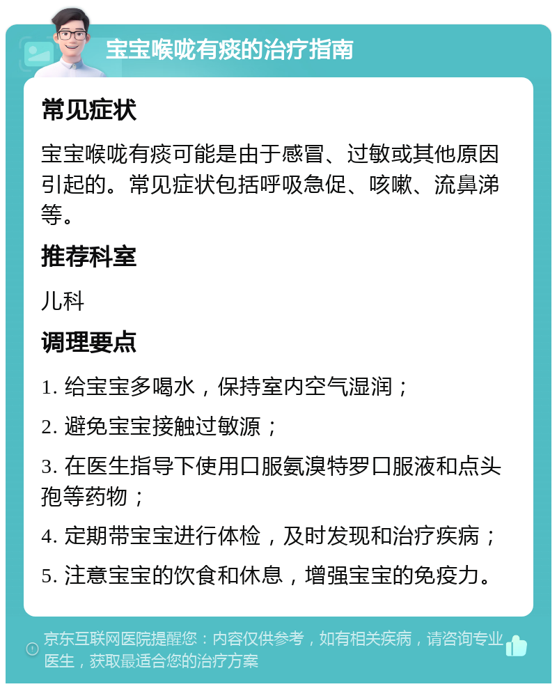 宝宝喉咙有痰的治疗指南 常见症状 宝宝喉咙有痰可能是由于感冒、过敏或其他原因引起的。常见症状包括呼吸急促、咳嗽、流鼻涕等。 推荐科室 儿科 调理要点 1. 给宝宝多喝水，保持室内空气湿润； 2. 避免宝宝接触过敏源； 3. 在医生指导下使用口服氨溴特罗口服液和点头孢等药物； 4. 定期带宝宝进行体检，及时发现和治疗疾病； 5. 注意宝宝的饮食和休息，增强宝宝的免疫力。