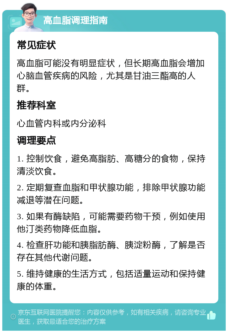 高血脂调理指南 常见症状 高血脂可能没有明显症状，但长期高血脂会增加心脑血管疾病的风险，尤其是甘油三酯高的人群。 推荐科室 心血管内科或内分泌科 调理要点 1. 控制饮食，避免高脂肪、高糖分的食物，保持清淡饮食。 2. 定期复查血脂和甲状腺功能，排除甲状腺功能减退等潜在问题。 3. 如果有酶缺陷，可能需要药物干预，例如使用他汀类药物降低血脂。 4. 检查肝功能和胰脂肪酶、胰淀粉酶，了解是否存在其他代谢问题。 5. 维持健康的生活方式，包括适量运动和保持健康的体重。