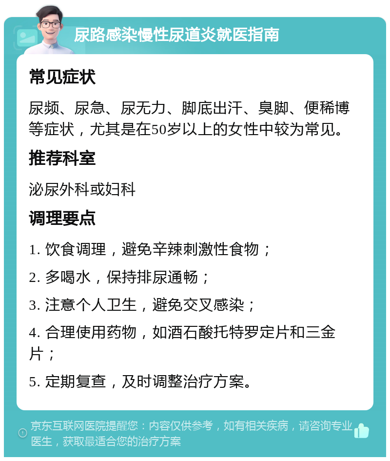 尿路感染慢性尿道炎就医指南 常见症状 尿频、尿急、尿无力、脚底出汗、臭脚、便稀博等症状，尤其是在50岁以上的女性中较为常见。 推荐科室 泌尿外科或妇科 调理要点 1. 饮食调理，避免辛辣刺激性食物； 2. 多喝水，保持排尿通畅； 3. 注意个人卫生，避免交叉感染； 4. 合理使用药物，如酒石酸托特罗定片和三金片； 5. 定期复查，及时调整治疗方案。