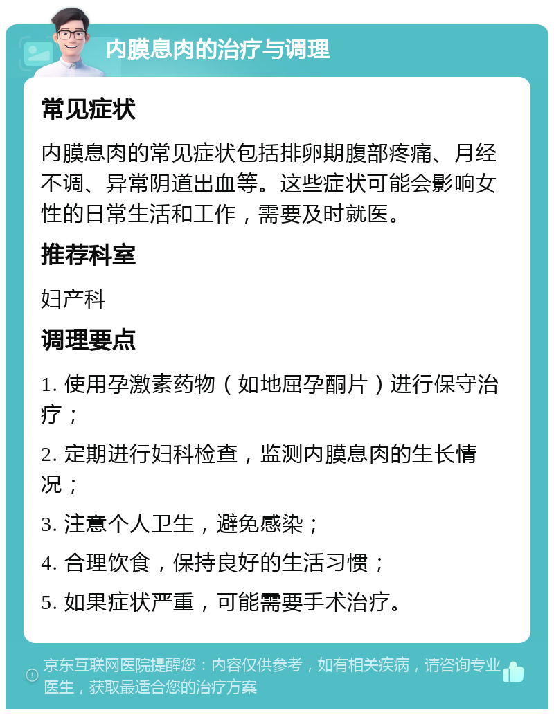 内膜息肉的治疗与调理 常见症状 内膜息肉的常见症状包括排卵期腹部疼痛、月经不调、异常阴道出血等。这些症状可能会影响女性的日常生活和工作，需要及时就医。 推荐科室 妇产科 调理要点 1. 使用孕激素药物（如地屈孕酮片）进行保守治疗； 2. 定期进行妇科检查，监测内膜息肉的生长情况； 3. 注意个人卫生，避免感染； 4. 合理饮食，保持良好的生活习惯； 5. 如果症状严重，可能需要手术治疗。