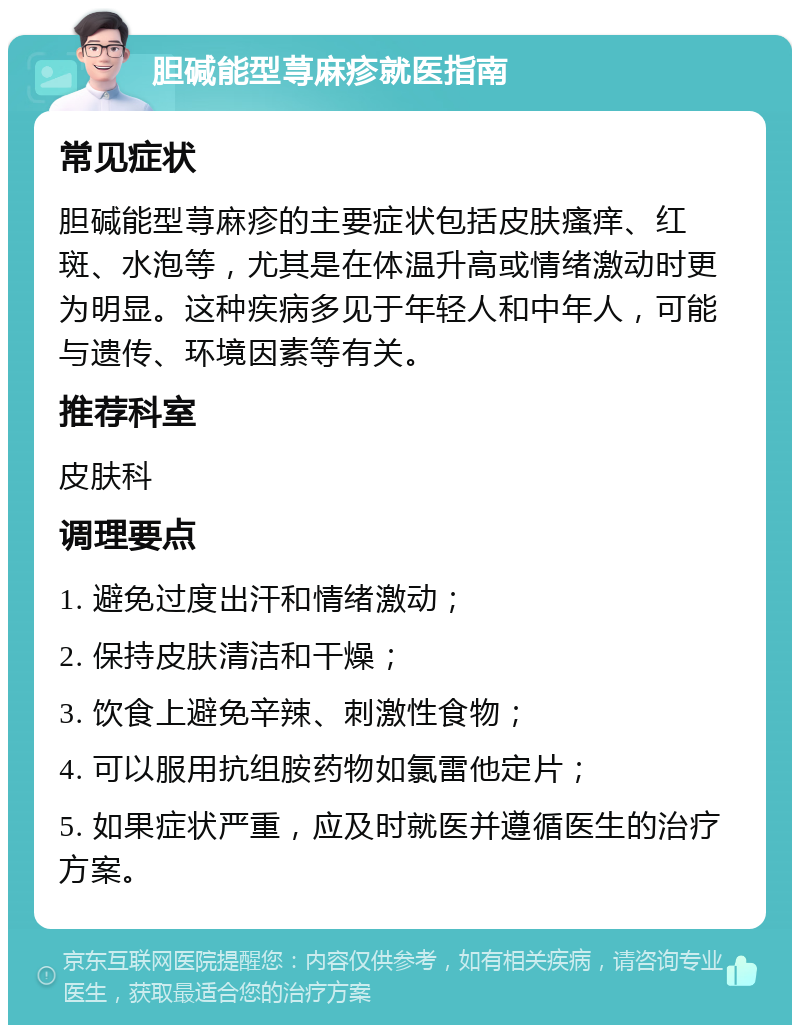 胆碱能型荨麻疹就医指南 常见症状 胆碱能型荨麻疹的主要症状包括皮肤瘙痒、红斑、水泡等，尤其是在体温升高或情绪激动时更为明显。这种疾病多见于年轻人和中年人，可能与遗传、环境因素等有关。 推荐科室 皮肤科 调理要点 1. 避免过度出汗和情绪激动； 2. 保持皮肤清洁和干燥； 3. 饮食上避免辛辣、刺激性食物； 4. 可以服用抗组胺药物如氯雷他定片； 5. 如果症状严重，应及时就医并遵循医生的治疗方案。