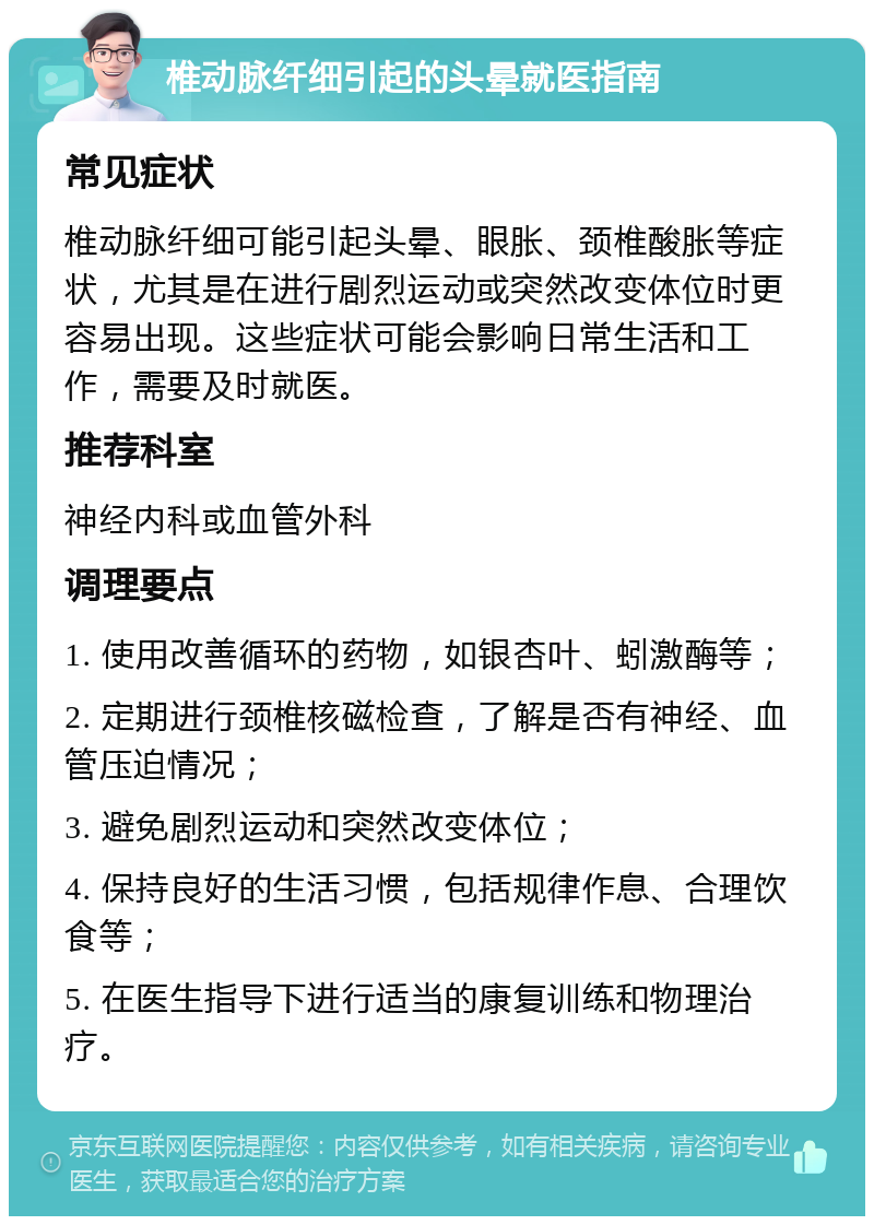 椎动脉纤细引起的头晕就医指南 常见症状 椎动脉纤细可能引起头晕、眼胀、颈椎酸胀等症状，尤其是在进行剧烈运动或突然改变体位时更容易出现。这些症状可能会影响日常生活和工作，需要及时就医。 推荐科室 神经内科或血管外科 调理要点 1. 使用改善循环的药物，如银杏叶、蚓激酶等； 2. 定期进行颈椎核磁检查，了解是否有神经、血管压迫情况； 3. 避免剧烈运动和突然改变体位； 4. 保持良好的生活习惯，包括规律作息、合理饮食等； 5. 在医生指导下进行适当的康复训练和物理治疗。