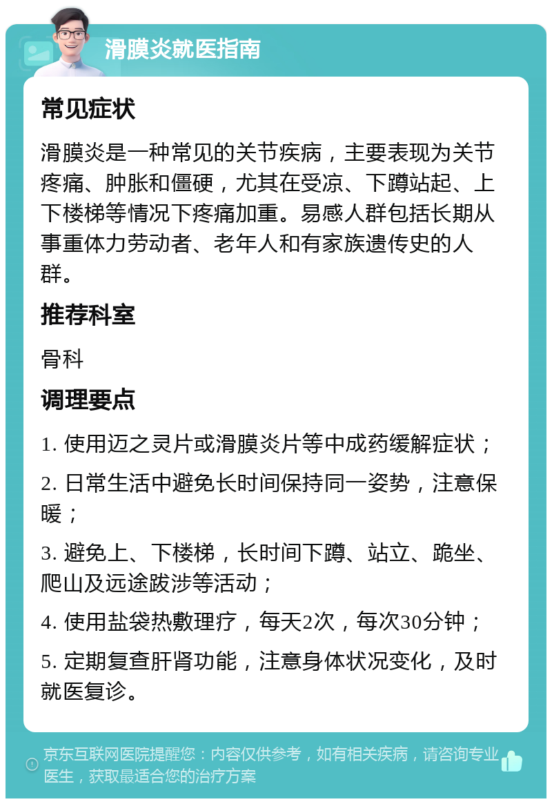 滑膜炎就医指南 常见症状 滑膜炎是一种常见的关节疾病，主要表现为关节疼痛、肿胀和僵硬，尤其在受凉、下蹲站起、上下楼梯等情况下疼痛加重。易感人群包括长期从事重体力劳动者、老年人和有家族遗传史的人群。 推荐科室 骨科 调理要点 1. 使用迈之灵片或滑膜炎片等中成药缓解症状； 2. 日常生活中避免长时间保持同一姿势，注意保暖； 3. 避免上、下楼梯，长时间下蹲、站立、跪坐、爬山及远途跋涉等活动； 4. 使用盐袋热敷理疗，每天2次，每次30分钟； 5. 定期复查肝肾功能，注意身体状况变化，及时就医复诊。