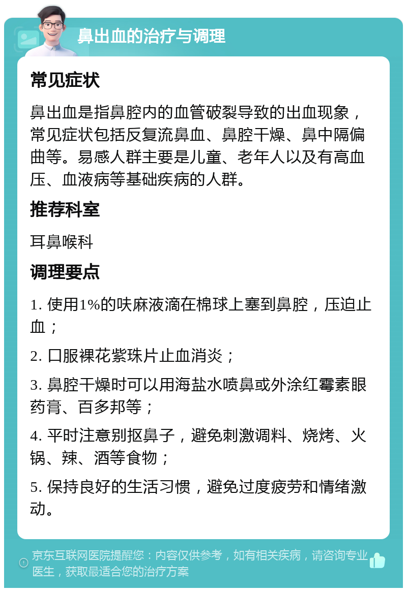 鼻出血的治疗与调理 常见症状 鼻出血是指鼻腔内的血管破裂导致的出血现象，常见症状包括反复流鼻血、鼻腔干燥、鼻中隔偏曲等。易感人群主要是儿童、老年人以及有高血压、血液病等基础疾病的人群。 推荐科室 耳鼻喉科 调理要点 1. 使用1%的呋麻液滴在棉球上塞到鼻腔，压迫止血； 2. 口服裸花紫珠片止血消炎； 3. 鼻腔干燥时可以用海盐水喷鼻或外涂红霉素眼药膏、百多邦等； 4. 平时注意别抠鼻子，避免刺激调料、烧烤、火锅、辣、酒等食物； 5. 保持良好的生活习惯，避免过度疲劳和情绪激动。