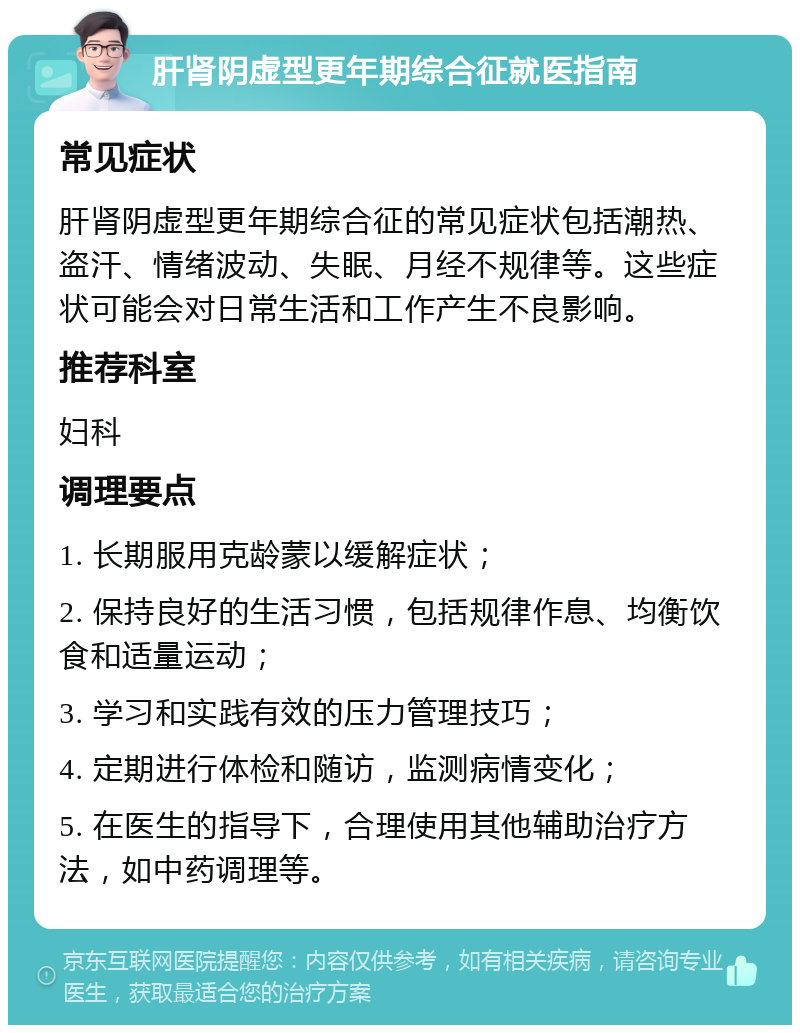 肝肾阴虚型更年期综合征就医指南 常见症状 肝肾阴虚型更年期综合征的常见症状包括潮热、盗汗、情绪波动、失眠、月经不规律等。这些症状可能会对日常生活和工作产生不良影响。 推荐科室 妇科 调理要点 1. 长期服用克龄蒙以缓解症状； 2. 保持良好的生活习惯，包括规律作息、均衡饮食和适量运动； 3. 学习和实践有效的压力管理技巧； 4. 定期进行体检和随访，监测病情变化； 5. 在医生的指导下，合理使用其他辅助治疗方法，如中药调理等。