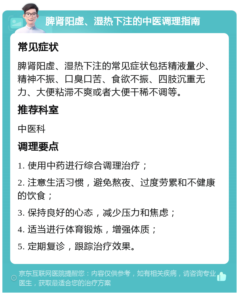 脾肾阳虚、湿热下注的中医调理指南 常见症状 脾肾阳虚、湿热下注的常见症状包括精液量少、精神不振、口臭口苦、食欲不振、四肢沉重无力、大便粘滞不爽或者大便干稀不调等。 推荐科室 中医科 调理要点 1. 使用中药进行综合调理治疗； 2. 注意生活习惯，避免熬夜、过度劳累和不健康的饮食； 3. 保持良好的心态，减少压力和焦虑； 4. 适当进行体育锻炼，增强体质； 5. 定期复诊，跟踪治疗效果。