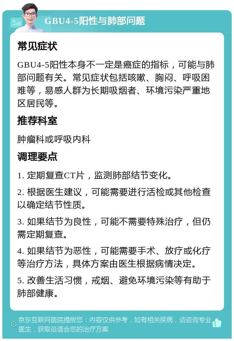 GBU4-5阳性与肺部问题 常见症状 GBU4-5阳性本身不一定是癌症的指标，可能与肺部问题有关。常见症状包括咳嗽、胸闷、呼吸困难等，易感人群为长期吸烟者、环境污染严重地区居民等。 推荐科室 肿瘤科或呼吸内科 调理要点 1. 定期复查CT片，监测肺部结节变化。 2. 根据医生建议，可能需要进行活检或其他检查以确定结节性质。 3. 如果结节为良性，可能不需要特殊治疗，但仍需定期复查。 4. 如果结节为恶性，可能需要手术、放疗或化疗等治疗方法，具体方案由医生根据病情决定。 5. 改善生活习惯，戒烟、避免环境污染等有助于肺部健康。