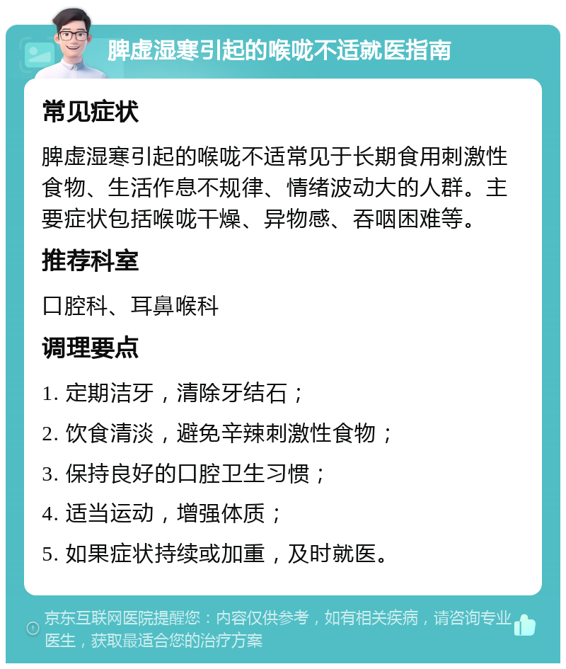 脾虚湿寒引起的喉咙不适就医指南 常见症状 脾虚湿寒引起的喉咙不适常见于长期食用刺激性食物、生活作息不规律、情绪波动大的人群。主要症状包括喉咙干燥、异物感、吞咽困难等。 推荐科室 口腔科、耳鼻喉科 调理要点 1. 定期洁牙，清除牙结石； 2. 饮食清淡，避免辛辣刺激性食物； 3. 保持良好的口腔卫生习惯； 4. 适当运动，增强体质； 5. 如果症状持续或加重，及时就医。