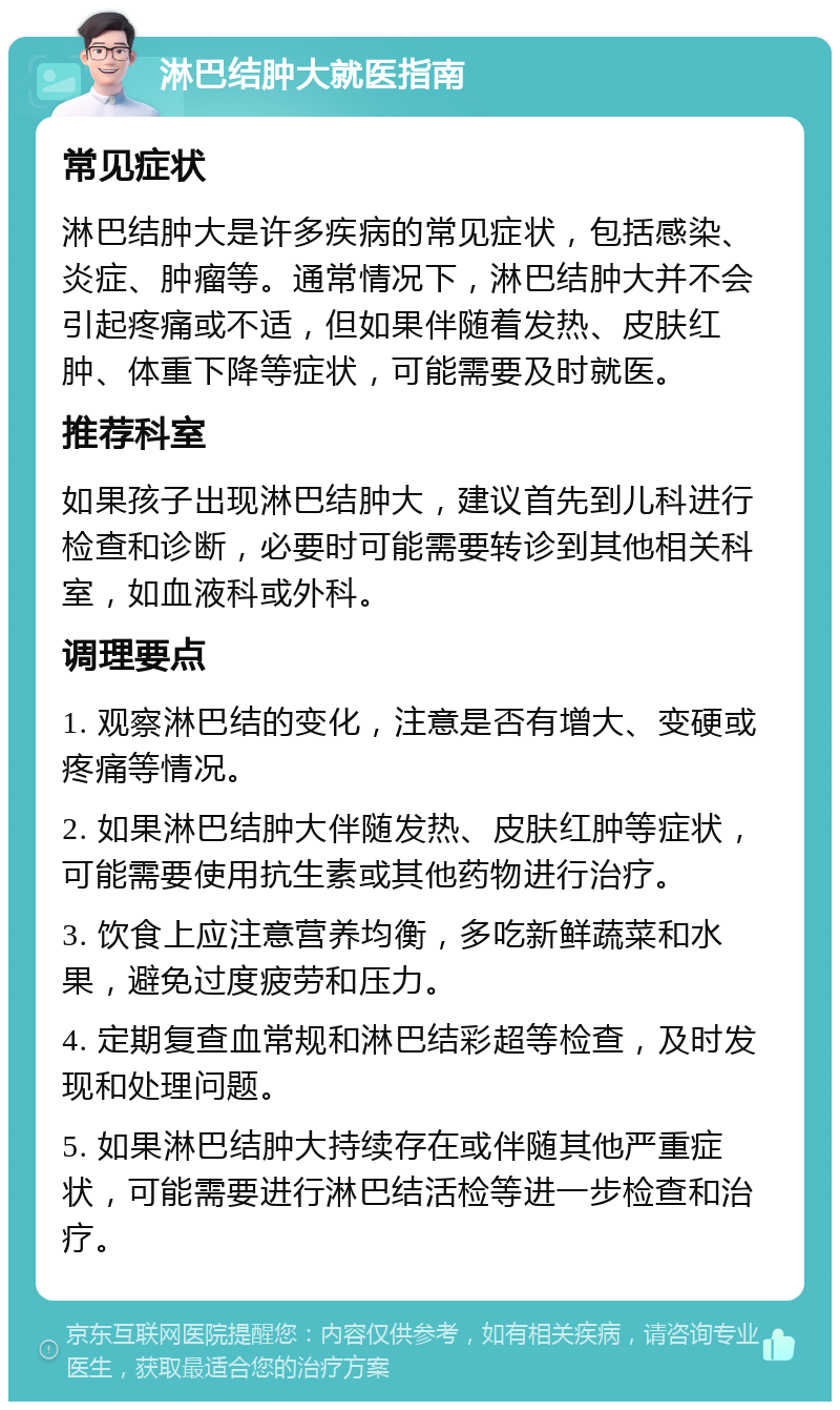 淋巴结肿大就医指南 常见症状 淋巴结肿大是许多疾病的常见症状，包括感染、炎症、肿瘤等。通常情况下，淋巴结肿大并不会引起疼痛或不适，但如果伴随着发热、皮肤红肿、体重下降等症状，可能需要及时就医。 推荐科室 如果孩子出现淋巴结肿大，建议首先到儿科进行检查和诊断，必要时可能需要转诊到其他相关科室，如血液科或外科。 调理要点 1. 观察淋巴结的变化，注意是否有增大、变硬或疼痛等情况。 2. 如果淋巴结肿大伴随发热、皮肤红肿等症状，可能需要使用抗生素或其他药物进行治疗。 3. 饮食上应注意营养均衡，多吃新鲜蔬菜和水果，避免过度疲劳和压力。 4. 定期复查血常规和淋巴结彩超等检查，及时发现和处理问题。 5. 如果淋巴结肿大持续存在或伴随其他严重症状，可能需要进行淋巴结活检等进一步检查和治疗。