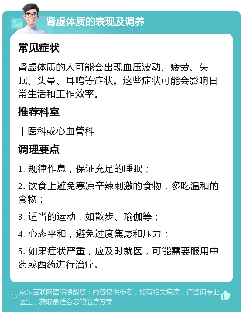 肾虚体质的表现及调养 常见症状 肾虚体质的人可能会出现血压波动、疲劳、失眠、头晕、耳鸣等症状。这些症状可能会影响日常生活和工作效率。 推荐科室 中医科或心血管科 调理要点 1. 规律作息，保证充足的睡眠； 2. 饮食上避免寒凉辛辣刺激的食物，多吃温和的食物； 3. 适当的运动，如散步、瑜伽等； 4. 心态平和，避免过度焦虑和压力； 5. 如果症状严重，应及时就医，可能需要服用中药或西药进行治疗。