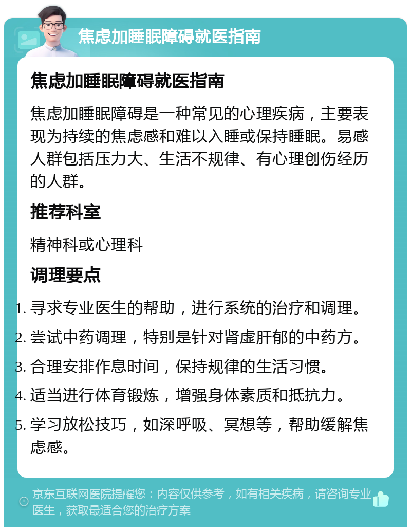 焦虑加睡眠障碍就医指南 焦虑加睡眠障碍就医指南 焦虑加睡眠障碍是一种常见的心理疾病，主要表现为持续的焦虑感和难以入睡或保持睡眠。易感人群包括压力大、生活不规律、有心理创伤经历的人群。 推荐科室 精神科或心理科 调理要点 寻求专业医生的帮助，进行系统的治疗和调理。 尝试中药调理，特别是针对肾虚肝郁的中药方。 合理安排作息时间，保持规律的生活习惯。 适当进行体育锻炼，增强身体素质和抵抗力。 学习放松技巧，如深呼吸、冥想等，帮助缓解焦虑感。