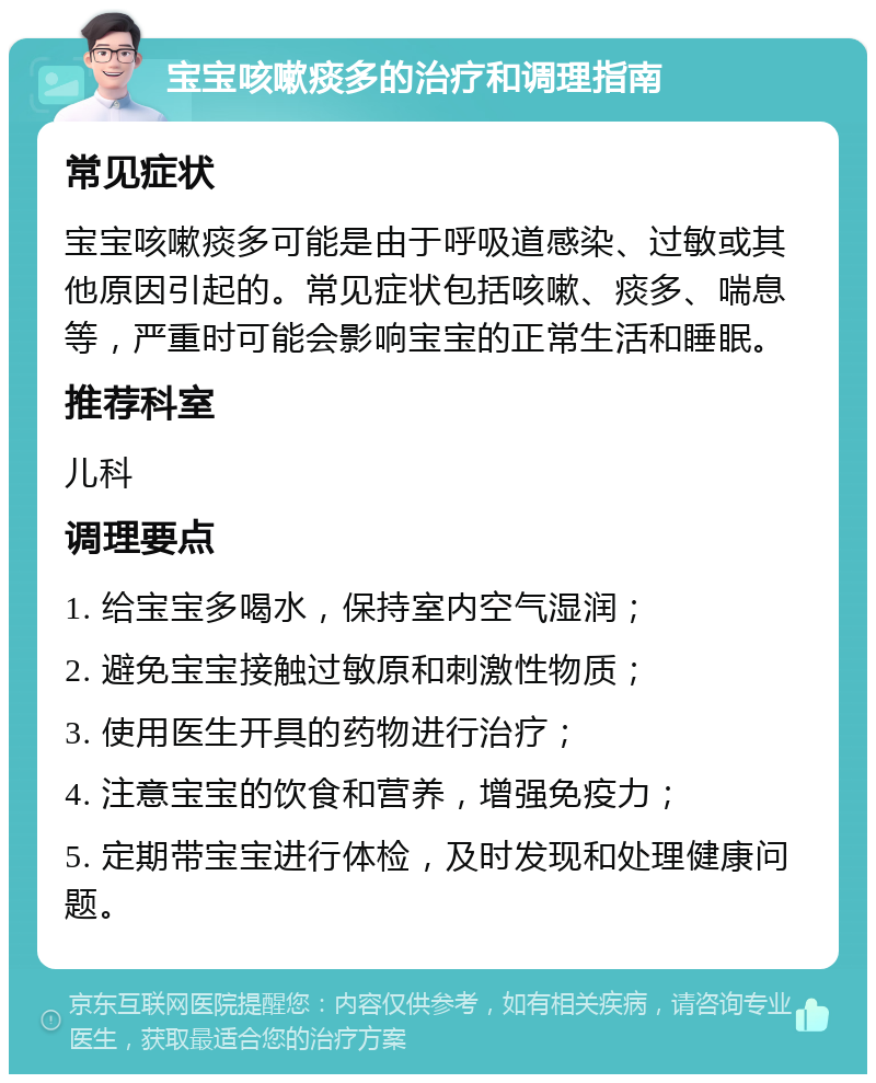 宝宝咳嗽痰多的治疗和调理指南 常见症状 宝宝咳嗽痰多可能是由于呼吸道感染、过敏或其他原因引起的。常见症状包括咳嗽、痰多、喘息等，严重时可能会影响宝宝的正常生活和睡眠。 推荐科室 儿科 调理要点 1. 给宝宝多喝水，保持室内空气湿润； 2. 避免宝宝接触过敏原和刺激性物质； 3. 使用医生开具的药物进行治疗； 4. 注意宝宝的饮食和营养，增强免疫力； 5. 定期带宝宝进行体检，及时发现和处理健康问题。