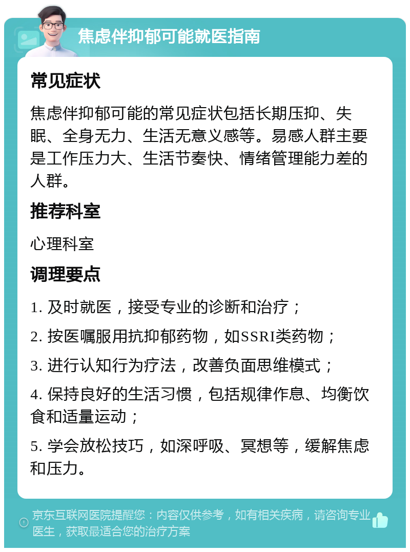 焦虑伴抑郁可能就医指南 常见症状 焦虑伴抑郁可能的常见症状包括长期压抑、失眠、全身无力、生活无意义感等。易感人群主要是工作压力大、生活节奏快、情绪管理能力差的人群。 推荐科室 心理科室 调理要点 1. 及时就医，接受专业的诊断和治疗； 2. 按医嘱服用抗抑郁药物，如SSRI类药物； 3. 进行认知行为疗法，改善负面思维模式； 4. 保持良好的生活习惯，包括规律作息、均衡饮食和适量运动； 5. 学会放松技巧，如深呼吸、冥想等，缓解焦虑和压力。