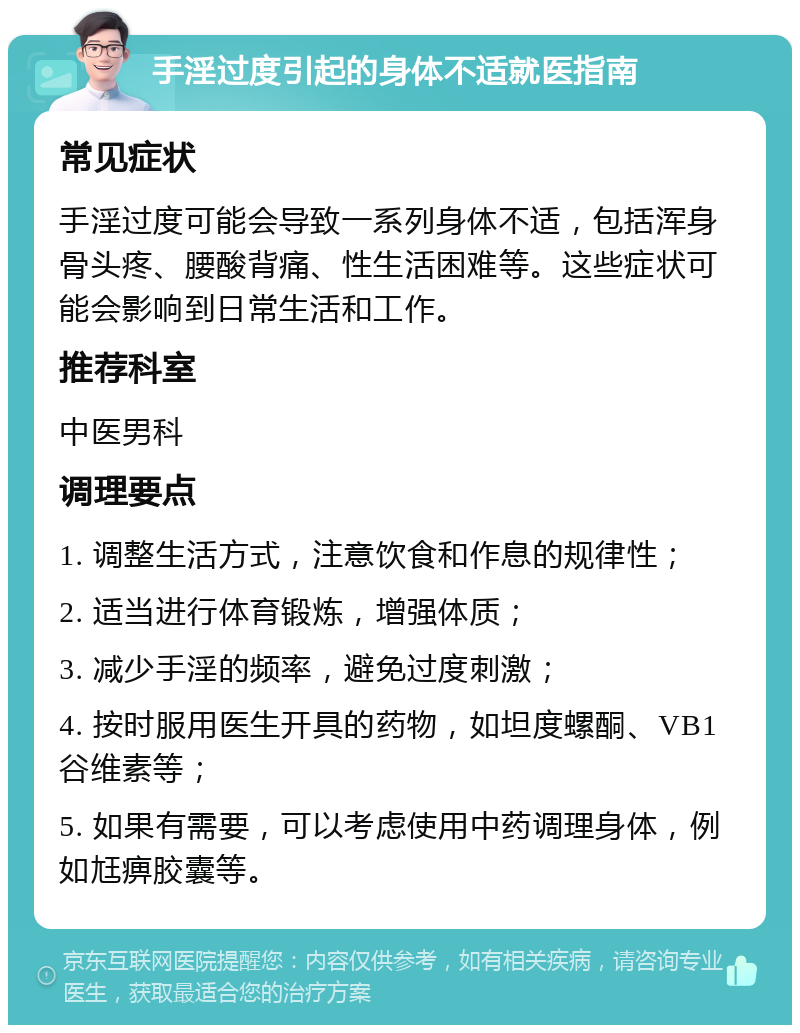 手淫过度引起的身体不适就医指南 常见症状 手淫过度可能会导致一系列身体不适，包括浑身骨头疼、腰酸背痛、性生活困难等。这些症状可能会影响到日常生活和工作。 推荐科室 中医男科 调理要点 1. 调整生活方式，注意饮食和作息的规律性； 2. 适当进行体育锻炼，增强体质； 3. 减少手淫的频率，避免过度刺激； 4. 按时服用医生开具的药物，如坦度螺酮、VB1谷维素等； 5. 如果有需要，可以考虑使用中药调理身体，例如尪痹胶囊等。