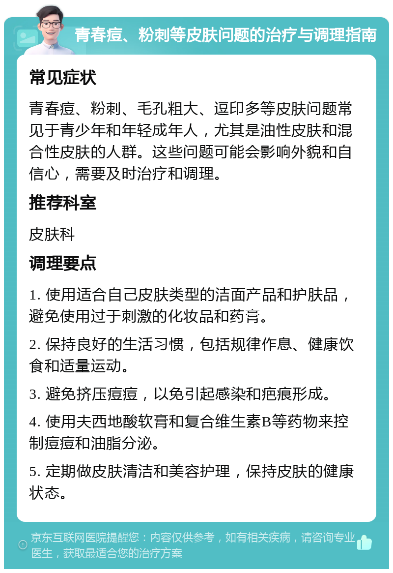 青春痘、粉刺等皮肤问题的治疗与调理指南 常见症状 青春痘、粉刺、毛孔粗大、逗印多等皮肤问题常见于青少年和年轻成年人，尤其是油性皮肤和混合性皮肤的人群。这些问题可能会影响外貌和自信心，需要及时治疗和调理。 推荐科室 皮肤科 调理要点 1. 使用适合自己皮肤类型的洁面产品和护肤品，避免使用过于刺激的化妆品和药膏。 2. 保持良好的生活习惯，包括规律作息、健康饮食和适量运动。 3. 避免挤压痘痘，以免引起感染和疤痕形成。 4. 使用夫西地酸软膏和复合维生素B等药物来控制痘痘和油脂分泌。 5. 定期做皮肤清洁和美容护理，保持皮肤的健康状态。