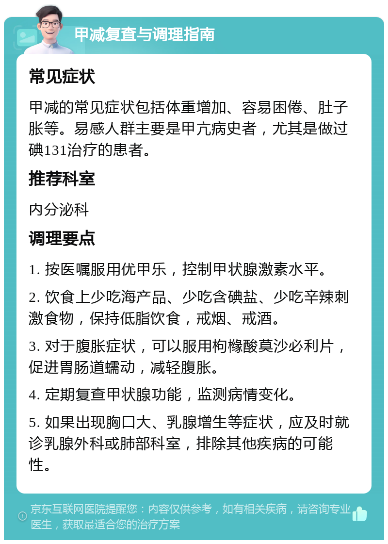 甲减复查与调理指南 常见症状 甲减的常见症状包括体重增加、容易困倦、肚子胀等。易感人群主要是甲亢病史者，尤其是做过碘131治疗的患者。 推荐科室 内分泌科 调理要点 1. 按医嘱服用优甲乐，控制甲状腺激素水平。 2. 饮食上少吃海产品、少吃含碘盐、少吃辛辣刺激食物，保持低脂饮食，戒烟、戒酒。 3. 对于腹胀症状，可以服用枸橼酸莫沙必利片，促进胃肠道蠕动，减轻腹胀。 4. 定期复查甲状腺功能，监测病情变化。 5. 如果出现胸口大、乳腺增生等症状，应及时就诊乳腺外科或肺部科室，排除其他疾病的可能性。