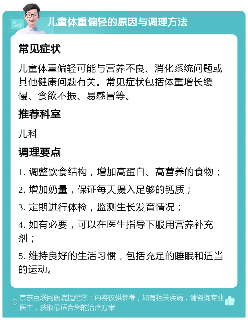 儿童体重偏轻的原因与调理方法 常见症状 儿童体重偏轻可能与营养不良、消化系统问题或其他健康问题有关。常见症状包括体重增长缓慢、食欲不振、易感冒等。 推荐科室 儿科 调理要点 1. 调整饮食结构，增加高蛋白、高营养的食物； 2. 增加奶量，保证每天摄入足够的钙质； 3. 定期进行体检，监测生长发育情况； 4. 如有必要，可以在医生指导下服用营养补充剂； 5. 维持良好的生活习惯，包括充足的睡眠和适当的运动。