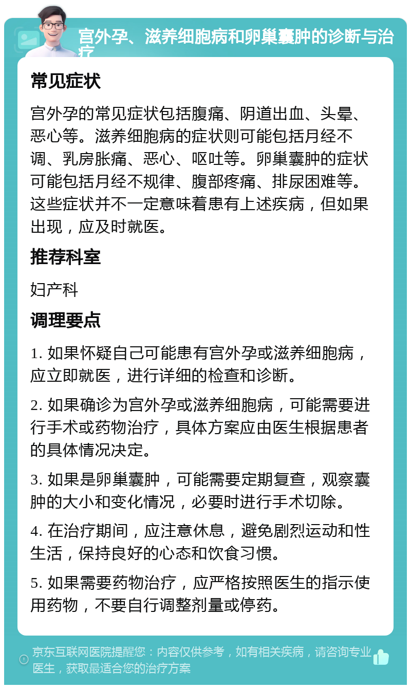 宫外孕、滋养细胞病和卵巢囊肿的诊断与治疗 常见症状 宫外孕的常见症状包括腹痛、阴道出血、头晕、恶心等。滋养细胞病的症状则可能包括月经不调、乳房胀痛、恶心、呕吐等。卵巢囊肿的症状可能包括月经不规律、腹部疼痛、排尿困难等。这些症状并不一定意味着患有上述疾病，但如果出现，应及时就医。 推荐科室 妇产科 调理要点 1. 如果怀疑自己可能患有宫外孕或滋养细胞病，应立即就医，进行详细的检查和诊断。 2. 如果确诊为宫外孕或滋养细胞病，可能需要进行手术或药物治疗，具体方案应由医生根据患者的具体情况决定。 3. 如果是卵巢囊肿，可能需要定期复查，观察囊肿的大小和变化情况，必要时进行手术切除。 4. 在治疗期间，应注意休息，避免剧烈运动和性生活，保持良好的心态和饮食习惯。 5. 如果需要药物治疗，应严格按照医生的指示使用药物，不要自行调整剂量或停药。