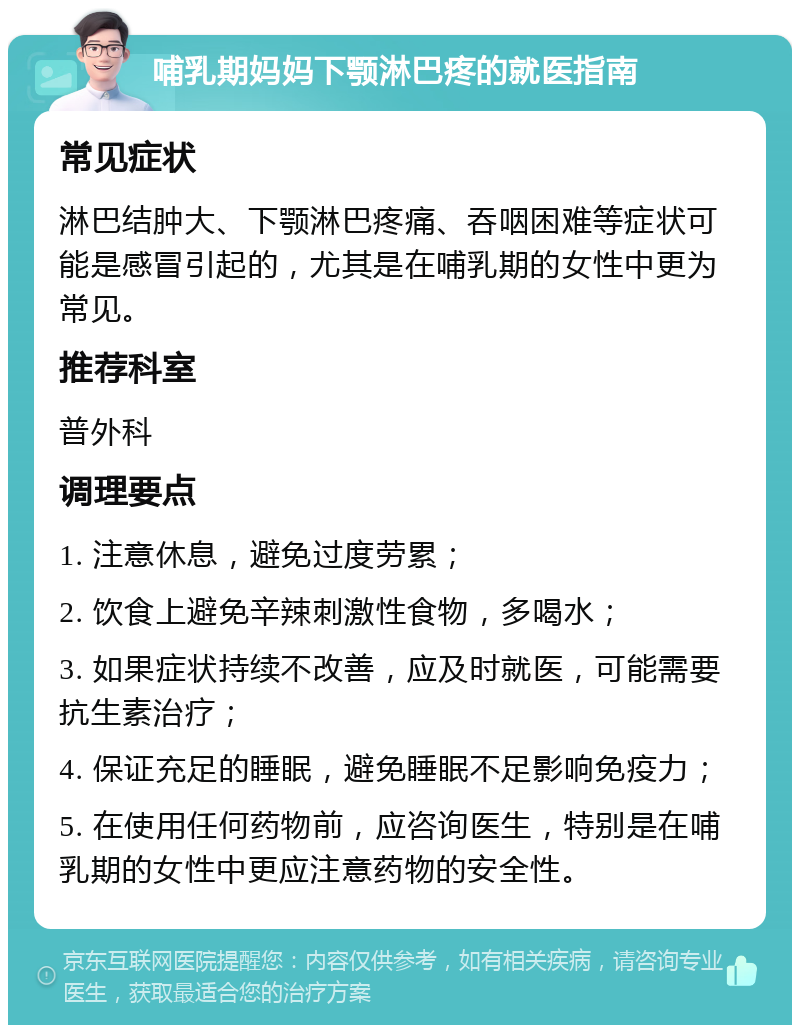 哺乳期妈妈下颚淋巴疼的就医指南 常见症状 淋巴结肿大、下颚淋巴疼痛、吞咽困难等症状可能是感冒引起的，尤其是在哺乳期的女性中更为常见。 推荐科室 普外科 调理要点 1. 注意休息，避免过度劳累； 2. 饮食上避免辛辣刺激性食物，多喝水； 3. 如果症状持续不改善，应及时就医，可能需要抗生素治疗； 4. 保证充足的睡眠，避免睡眠不足影响免疫力； 5. 在使用任何药物前，应咨询医生，特别是在哺乳期的女性中更应注意药物的安全性。