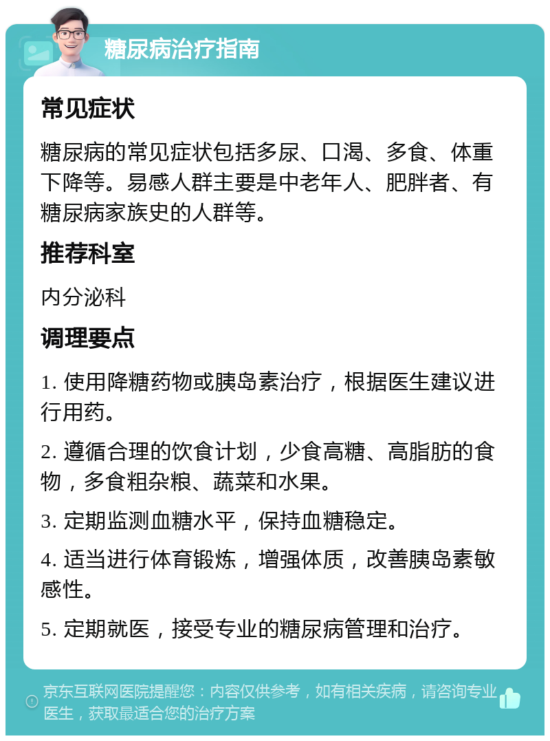 糖尿病治疗指南 常见症状 糖尿病的常见症状包括多尿、口渴、多食、体重下降等。易感人群主要是中老年人、肥胖者、有糖尿病家族史的人群等。 推荐科室 内分泌科 调理要点 1. 使用降糖药物或胰岛素治疗，根据医生建议进行用药。 2. 遵循合理的饮食计划，少食高糖、高脂肪的食物，多食粗杂粮、蔬菜和水果。 3. 定期监测血糖水平，保持血糖稳定。 4. 适当进行体育锻炼，增强体质，改善胰岛素敏感性。 5. 定期就医，接受专业的糖尿病管理和治疗。