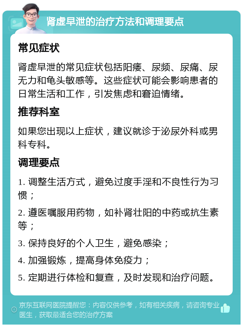 肾虚早泄的治疗方法和调理要点 常见症状 肾虚早泄的常见症状包括阳痿、尿频、尿痛、尿无力和龟头敏感等。这些症状可能会影响患者的日常生活和工作，引发焦虑和窘迫情绪。 推荐科室 如果您出现以上症状，建议就诊于泌尿外科或男科专科。 调理要点 1. 调整生活方式，避免过度手淫和不良性行为习惯； 2. 遵医嘱服用药物，如补肾壮阳的中药或抗生素等； 3. 保持良好的个人卫生，避免感染； 4. 加强锻炼，提高身体免疫力； 5. 定期进行体检和复查，及时发现和治疗问题。