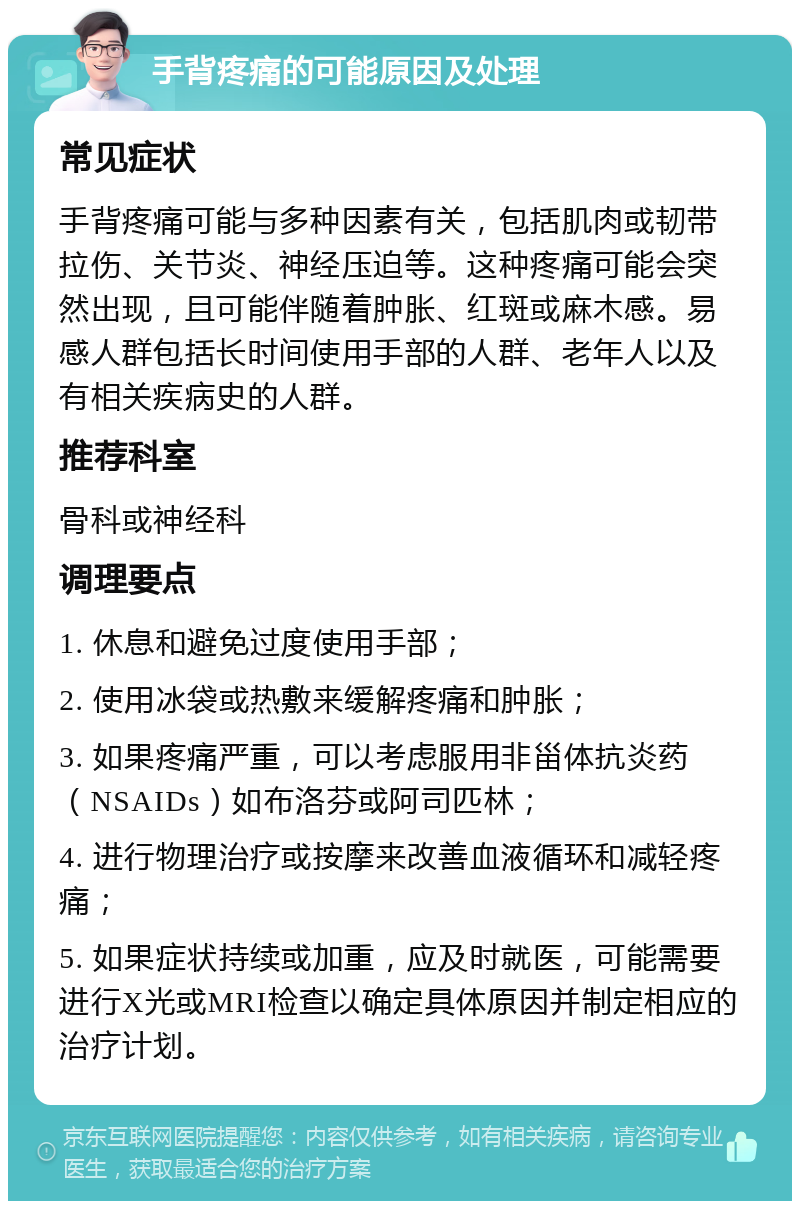 手背疼痛的可能原因及处理 常见症状 手背疼痛可能与多种因素有关，包括肌肉或韧带拉伤、关节炎、神经压迫等。这种疼痛可能会突然出现，且可能伴随着肿胀、红斑或麻木感。易感人群包括长时间使用手部的人群、老年人以及有相关疾病史的人群。 推荐科室 骨科或神经科 调理要点 1. 休息和避免过度使用手部； 2. 使用冰袋或热敷来缓解疼痛和肿胀； 3. 如果疼痛严重，可以考虑服用非甾体抗炎药（NSAIDs）如布洛芬或阿司匹林； 4. 进行物理治疗或按摩来改善血液循环和减轻疼痛； 5. 如果症状持续或加重，应及时就医，可能需要进行X光或MRI检查以确定具体原因并制定相应的治疗计划。