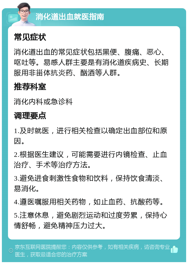 消化道出血就医指南 常见症状 消化道出血的常见症状包括黑便、腹痛、恶心、呕吐等。易感人群主要是有消化道疾病史、长期服用非甾体抗炎药、酗酒等人群。 推荐科室 消化内科或急诊科 调理要点 1.及时就医，进行相关检查以确定出血部位和原因。 2.根据医生建议，可能需要进行内镜检查、止血治疗、手术等治疗方法。 3.避免进食刺激性食物和饮料，保持饮食清淡、易消化。 4.遵医嘱服用相关药物，如止血药、抗酸药等。 5.注意休息，避免剧烈运动和过度劳累，保持心情舒畅，避免精神压力过大。