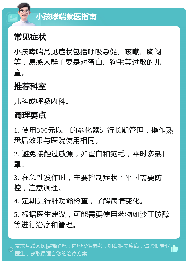 小孩哮喘就医指南 常见症状 小孩哮喘常见症状包括呼吸急促、咳嗽、胸闷等，易感人群主要是对蛋白、狗毛等过敏的儿童。 推荐科室 儿科或呼吸内科。 调理要点 1. 使用300元以上的雾化器进行长期管理，操作熟悉后效果与医院使用相同。 2. 避免接触过敏源，如蛋白和狗毛，平时多戴口罩。 3. 在急性发作时，主要控制症状；平时需要防控，注意调理。 4. 定期进行肺功能检查，了解病情变化。 5. 根据医生建议，可能需要使用药物如沙丁胺醇等进行治疗和管理。