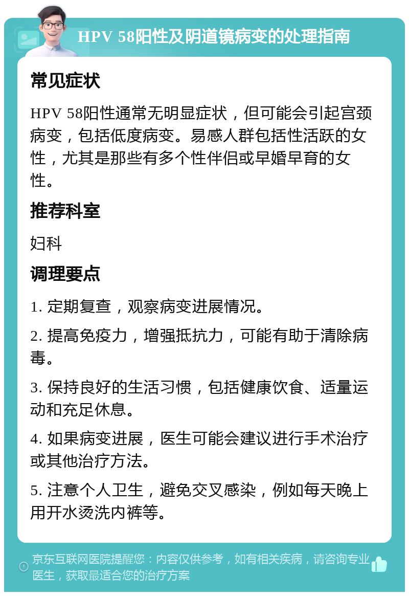 HPV 58阳性及阴道镜病变的处理指南 常见症状 HPV 58阳性通常无明显症状，但可能会引起宫颈病变，包括低度病变。易感人群包括性活跃的女性，尤其是那些有多个性伴侣或早婚早育的女性。 推荐科室 妇科 调理要点 1. 定期复查，观察病变进展情况。 2. 提高免疫力，增强抵抗力，可能有助于清除病毒。 3. 保持良好的生活习惯，包括健康饮食、适量运动和充足休息。 4. 如果病变进展，医生可能会建议进行手术治疗或其他治疗方法。 5. 注意个人卫生，避免交叉感染，例如每天晚上用开水烫洗内裤等。