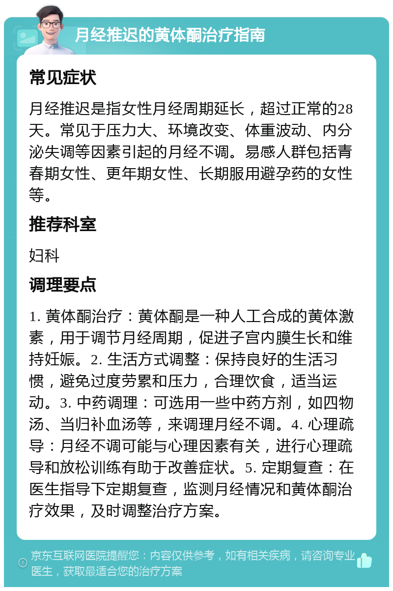 月经推迟的黄体酮治疗指南 常见症状 月经推迟是指女性月经周期延长，超过正常的28天。常见于压力大、环境改变、体重波动、内分泌失调等因素引起的月经不调。易感人群包括青春期女性、更年期女性、长期服用避孕药的女性等。 推荐科室 妇科 调理要点 1. 黄体酮治疗：黄体酮是一种人工合成的黄体激素，用于调节月经周期，促进子宫内膜生长和维持妊娠。2. 生活方式调整：保持良好的生活习惯，避免过度劳累和压力，合理饮食，适当运动。3. 中药调理：可选用一些中药方剂，如四物汤、当归补血汤等，来调理月经不调。4. 心理疏导：月经不调可能与心理因素有关，进行心理疏导和放松训练有助于改善症状。5. 定期复查：在医生指导下定期复查，监测月经情况和黄体酮治疗效果，及时调整治疗方案。