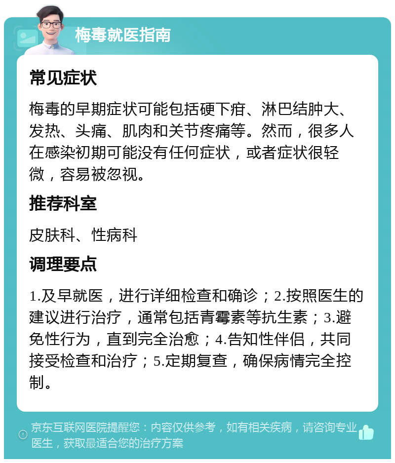 梅毒就医指南 常见症状 梅毒的早期症状可能包括硬下疳、淋巴结肿大、发热、头痛、肌肉和关节疼痛等。然而，很多人在感染初期可能没有任何症状，或者症状很轻微，容易被忽视。 推荐科室 皮肤科、性病科 调理要点 1.及早就医，进行详细检查和确诊；2.按照医生的建议进行治疗，通常包括青霉素等抗生素；3.避免性行为，直到完全治愈；4.告知性伴侣，共同接受检查和治疗；5.定期复查，确保病情完全控制。