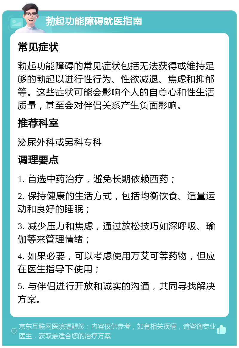 勃起功能障碍就医指南 常见症状 勃起功能障碍的常见症状包括无法获得或维持足够的勃起以进行性行为、性欲减退、焦虑和抑郁等。这些症状可能会影响个人的自尊心和性生活质量，甚至会对伴侣关系产生负面影响。 推荐科室 泌尿外科或男科专科 调理要点 1. 首选中药治疗，避免长期依赖西药； 2. 保持健康的生活方式，包括均衡饮食、适量运动和良好的睡眠； 3. 减少压力和焦虑，通过放松技巧如深呼吸、瑜伽等来管理情绪； 4. 如果必要，可以考虑使用万艾可等药物，但应在医生指导下使用； 5. 与伴侣进行开放和诚实的沟通，共同寻找解决方案。